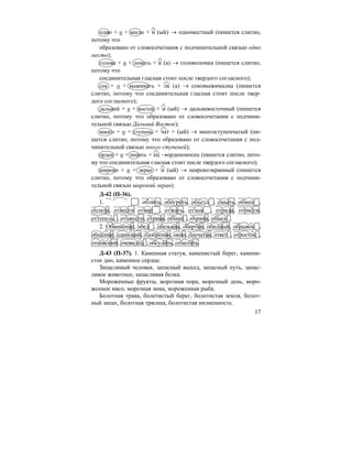 17
одно + о + место + н (ый) → одноместный (пишется слитно,
потому что
образовано от словосочетания с подчинительной связью одно
место);
голова + о + ломать + к (а) → головоломка (пишется слитно,
потому что
соединительная гласная стоит после твердого согласного);
сок + о + выжимать + лк (а) → соковыжималка (пишется
слитно, потому что соединительная гласная стоит после твер-
дого согласного);
дальний + е + восток + н (ый) → дальневосточный (пишется
слитно, потому что образовано от словосочетания с подчини-
тельной связью Дальний Восток);
много + о + ступень + чат + (ый) → многоступенчатый (пи-
шется слитно, потому что образовано от словосочетания с под-
чинительной связью много ступеней);
орден + о + носить + ец →орденоносец (пишется слитно, пото-
му что соединительная гласная стоит после твердого согласного);
широко + о + экран + н (ый) → широкоэкранный (пишется
слитно, потому что образовано от словосочетания с подчини-
тельной связью широкий экран).
Д-42 (П-36).
1. : облить, обогреть, объезд , омыть, обмен ,
оплата, отвести отвар , отжать, отзыв , отрада, отрасти,
оттепель , отцвести, отрава, обман , охрана, обыск .
2. Обвинение, обед , обезьяна, обертки, обидный, обрывок ,
общение, одинокий, одобрение, окно, опечатка, ответ , отросток ,
отцовский, очевидец , обсудить, отметить.
Д-43 (П-37). 1. Каменная статуя, каменистый берег, камени-
стое дно, каменное сердце.
Запасливый человек, запасный выход, запасный путь, запас-
ливое животное, запасливая белка.
Мороженные фрукты, морозная пора, морозный день, моро-
женное мясо, морозная зима, мороженная рыба.
Болотная трава, болотистый берег, болотистая земля, болот-
ный запах, болотная трясина, болотистая низменность.
 