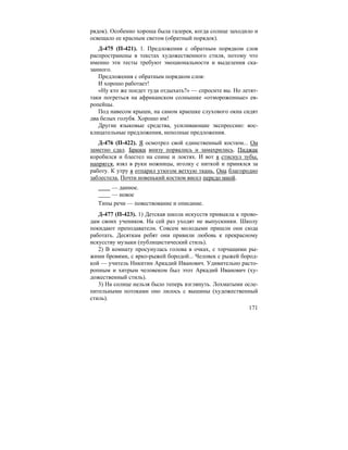 171
рядок). Особенно хороша была галерея, когда солнце заходило и
освещало ее красным светом (обратный порядок).
Д-475 (П-421). 1. Предложения с обратным порядком слов
распространены в текстах художественного стиля, потому что
именно эти тесты требуют эмоциональности и выделения ска-
занного.
Предложения с обратным порядком слов:
И хорошо работает!
«Ну кто же поедет туда отдыхать?» — спросите вы. Но летят-
таки погреться на африканском солнышке «отмороженные» ев-
ропейцы.
Под навесом крыши, на самом краешке слухового окна сидят
два белых голубя. Хорошо им!
Другие языковые средства, усиливающие экспрессию: вос-
клицательные предложения, неполные предложения.
Д-476 (П-422). Я осмотрел свой единственный костюм... Он
заметно сдал. Брюки внизу порвались и замахрились. Пиджак
коробился и блестел на спине и локтях. И вот я стиснул зубы,
напрягся, взял в руки ножницы, иголку с ниткой и принялся за
работу. К утру я отпарил утюгом ветхую ткань. Она благородно
заблестела. Почти новенький костюм висел передо мной.
— данное.
— новое
Типы речи — повествование и описание.
Д-477 (П-423). 1) Детская школа искусств привыкла к прово-
дам своих учеников. На сей раз уходят не выпускники. Школу
покидают преподаватели. Совсем молодыми пришли они сюда
работать. Десяткам ребят они привили любовь к прекрасному
искусству музыки (публицистический стиль).
2) В комнату просунулась голова в очках, с торчащими ры-
жими бровями, с ярко-рыжей бородой... Человек с рыжей бород-
кой — учитель Никитин Аркадий Иванович. Удивительно расто-
ропным и хитрым человеком был этот Аркадий Иванович (ху-
дожественный стиль).
3) На солнце нельзя было теперь взглянуть. Лохматыми осле-
пительными потоками оно лилось с вышины (художественный
стиль).
 