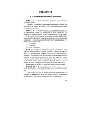 173
ТИПЫ РЕЧИ
§ 38. Описание состояния человека
Д-482 ( — ). 1. Описание предмета, описание места, описание
состояния среды.
2. «Новое» в описании состояния обозначает состояние сре-
ды, отвечая на вопрос КАКОВО? Предложения связываются па-
раллельным способом.
Д-483 П-428. 1) К полудню сквозь белые глубины облаков ста-
ло пробиваться солнце. На улицах было чисто, безлюдно. По-
субботнему пахло лавровым листом (параллельный способ связи).
2) Вечерело. Крепко пахло на вокзале нефтью, карболкой и
антоновскими яблоками, которых уродилось в тот год неисчис-
лимая сила... Удивительным цветом горело в тот вечер небо (па-
раллельный способ связи).
— данное.
— новое
Тип речи – описание.
П-429. Мы повернули несколько вправо и въехали в нашу
усадьбу, обгороженную зеленым плетнем. Усадьба состояла из
двух изб, соединенных сенями. Недалеко от них находилась
людская изба, еще не покрытая. Остальную часть двора занимала
длинная соломенная поветь вместо сарая для кареты и вместо
конюшни для лошадей. Вместо крыльца к нашим сеням положе-
ны были два камня, один на другой. В новой избе не было ни
дверей, ни окон, а прорублены были только отверстия для них.
В «новом» используются существительные с причастиями.
Д-484 (П-430). 1) В избушке было жарко. А на улице морозно
(состояние среды). На душе у Никиты легко (состояние челове-
ка).
2) Они сидят, как всегда, перед открытой дверцей печки. В
комнате не зажжен свет, хотя уже давно сумерки. За окном ме-
тель. Слышно, как она суетится и ноет (состояние среды).
 