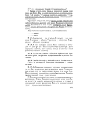 175
2) Ух как я разозлился! У меня даже дух захватывало!
3) Варьке хочется спать. Глаза ее смыкаются, голову тянет
вниз, шея болит. Она не может шевельнуться ни веками, ни гу-
бами, и ей кажется, что лицо ее высохло и одеревенело, что го-
лова стала маленькой, как булавочная головка (описание состоя-
ния человека).
Через какие-нибудь пять минут мамина постель представляла
собой любопытное зрелище. Спит Соня. Возле нее похрапывает
Алеша. Положив на их ноги голову, спят Гриша и Аня. Тут же,
кстати, заодно примостился и кухаркин сын Андрей (повество-
вание).
Лицо выражено местоимениями, состояние глаголами.
— данное
— новое
П-434. Она грустит — она печальна. Им весело — они раду-
ются. Я нездоров — я болен. У нее тоска — ей грустно. Я про-
стужен — я болен; у меня грипп.
П-435. У меня насморк и кашель. Такое состояние не прохо-
дит вот уже три дня. Ночью поднимается температура. Днем
ощущается слабость, ноги ватные, иногда чувствуется озноб
(описание состояния человека).
П-436. Все три предложения с обратным порядком слов. При-
ем используется для придания экспрессивности и выделения ска-
занного.
П-438. Ему было больно. А мальчику тяжело. Но оба терпели.
Союз А в значении И. Смысловые отношения — сочини-
тельные.
П-439. 1) Появлению описанного состояния предшествовало
то, что Катя и рассказчик вместе проводили время. Это состоя-
ние вызвано тем, что рассказчик расстроился из-за ухода Кати.
Повтор усиливает описание переживаний рассказчика. Тип речи
предшествующий этому — повествование.
2) Появлению описанного состояния предшествовал разговор
рассказчика с Петром Ивановичем, и, очевидно, между ними бы-
ла достигнута какая-то договоренность, которая и смущает в
описываемый момент рассказчика. Тип речи предшествующий
этому — повествование или диалог.
 