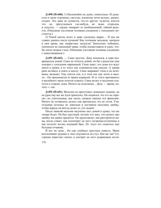 176
Д-490 (П-440). 1) Неспокойно на душе, томительно. И дума-
ется в такие огромные, светлые, ядовитые ночи вольно, дерзко,
сладко. Это даже не думается, что-то другое: чудится, ждется
что ли, притулишься где-нибудь на задах огородов,
в лопухах, — сердце замирает от необъяснимой, тайной радо-
сти. (Описание состояния человека соединено с описанием ме-
стности.)
2) Озноб мигом исчез и даже сделалось жарко… И как же
славно дышать после купания! Как толчками заходила, заиграла
в нем кровь, как напряглись мускулы! Захотелось побежать,
помчаться по свинцовой траве, чтобы посвистывало в ушах, что-
бы секло ветром глаза. (Описание состояния человека соединено
с повествованием.)
Д-491 (П-442). .... Саше грустно. День кончился, и пора воз-
вращаться домой. Саше не хочется домой, он бы с радостью еще
поиграл с соседским парнишкой. Саша знает, что дома его ждут
книги и уроки, и от этого ему становится еще унылее. А завтра
рано вставать и опять в школу. Саша закрывает глаза и на мгно-
венье засыпает. Ему снится сон, и в этом сне ему легко и весе-
ло... Он просыпается от крика журавлей. И от этого протяжного
и жалобного звука хочется плакать. Саша встает и медленно пле-
тется в сторону дома. Ничего не поделаешь... Делу — время, по-
техе — час.
Д-492 (П-441). Мальчик не приготовил домашнее задание, но
на урок ему все же идти пришлось. Он надеялся, что его не спро-
сят, но учительница, как назло, назвала именно его фамилию.
Ничего не оставалось делать, как признаться, что не готов. Учи-
тельница осталась не довольна и поставила мальчику двойку,
чтобы впредь он всегда делал то, что задают.
После занятий мальчик медленно шел домой и думал, что же
теперь будет. Он был грустный, потому что знал, что сказать про
двойку все равно придется. Он представлял, как расстроится ма-
ма, когда узнает, как посмотрит на него сестренка-отличница и
как потупит взгляд младший брат. От этого его охватило еще
большее отчаяние.
И вот он дома... Он уже сообщил грустную новость. Мама
всплескивает руками и тихо опускается на стул. Как же так? Се-
стренка перестает писать и смотрит на него укоряющим взгля-
 