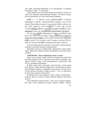 177
дом. Даже маленький братишка и тот расстроился. А вечером
еще придет папка... То еще будет.
Лишь верный пес как обычно радостно встречает своего хо-
зяина. Он, пожалуй, единственный понимает, что ничего страш-
ного не произошло и что все еще можно исправить.
Д-493 ( - ). [Володе стало необыкновенно (=странно;
образовано от прилаг. необыкновенный) весело], и [он только
теперь почувствовал (запомн.)], (как хорошо выйти утром из до-
ма). [Как славно и легко дышится (3 лицо), как хочется
(3 лицо) побежа´ть (бег) по этой мягкой (мягок) дороге (пр. пад.),
помчаться во весь дух, |подпрыгивая и взвизгивая от восторга|!
Что это так странно (образовано от прилаг. странный) звяк-
нуло там, сзади? Кто это вдруг, |будто ударяя раз за разом по
натянутой тугой струне (пр. пад.)|, ясно и мелодически прокрича´л
(крик) в лугах? Где это было с ним? А может, и не было? Но по-
чему же тогда так знакомо это ощущение восторга и счастья?
В тексте представлено несколько типов речи: повествование,
описание состояния человека и рассуждение.
Языковые средства: экспрессивно окрашенные слова (взвиз-
гивая, звякнуло), вопросительные предложения, неполные пред-
ложения.
Д-494 (П-443). Как я первый раз ходил в театр.
Сразу возле здания театра толпилось множество людей. Все
они были нарядно одеты: мужчины в костюмах, женщины в ве-
черних платьях. Лица у всех восторженные и радостные. Они
что-то с интересом обсуждали.
В фойе также было заполнено посетителями, только шума
было больше. Меня поразило убранство и великолепие интерье-
ров. Огромное зеркало у гардероба, хрустальные люстры на по-
толках, резные лестницы и ковры на полу — все это произвело
на меня неизгладимое впечатление.
В партере было еще наряднее. Сцена, занавес, прожектора...
казалось, будто ты попал в сказку. Чувство времени полностью
исчезло.
И вот прозвенел третий звонок... Свет потух, подняли занавес.
На сцене стали появляться актеры. Играли «Чайку» Чехова.
деепр. об.
где именно? деепр. об.
 