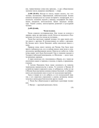 179
кие, торжественные слова (ему присуще... и др.); общественное
значение текста; жанровое своеобразие — очерк.
Д-498 (П-451). Исходя из текста, можно сказать, что этот
человек, несомненно, образованный, любознательный. Хозяин
комнаты интересуется не только историей и литературой, но и
космосом, техникой, наукой и, наконец, географией. Он совре-
менен, аккуратен, интеллигентен. Ценит западную литера-
туру. Одним словом, многосторонне развитый и культурный
человек.
Д-499 (П-448).
Чехов-человек.
Чехов славился гостеприимством. Как только он селился в
деревне, сразу же приглашал гостей. Когда он поселился в Под-
московье, его дом стал похож на гостиницу...
Чехов был настолько хоровой человек, что даже писать меч-
тал вместе с другими. И путешествовать он любил с друзьями.
Но больше всего Антон Павлович любил веселиться вместе с
ними.
Природа очень много значила для Чехова. Ему было мало
просто любоваться ею, он и в пейзаж вносил свою волю к сози-
дательному преобразованию жизни. Никогда не любил он, чтобы
почва вокруг него была бесплодной. Еще в гимназии насадил в
Таганроге небольшой виноградник, а в Мелихове — около тыся-
чи вишневых деревьев.
А через несколько лет, поселившись в Крыму, он с таким же
увлечением сажает и черешни, и пальмы, и сирень, и крыжовник,
и вишни.
У Антона Павловича была также склонность ко всякому
творческому вмешательству в жизнь. То хлопочет в Москве об
устройстве первого народного дома, то добивается, чтобы тут же
в Москве была выстроена клиника кожных болезней, то собирает
книги для сахалинских школ и шлет их туда целыми партиями.
Здесь я говорю не о его доброте, а о его колоссальной энер-
гии, о его страстном стремлении к самому активному вмеша-
тельству в жизнь ради благополучия других людей.
1. Чехов был общительным и приятным в разговоре челове-
ком.
2. Магнат — крупный капиталист, богач.
 