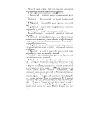 18
Ветряной насос, ветряная мельница, ветровые заграждения,
ветровое стекло, ветряная энергия, ветряное колесо.
2. Однокоренные слова отличаются суффиксами.
1) Каменистый — подобный камню, представляющий собой
камень.
Каменный — безжизненный, застывший; безжалостный,
жестокий.
2) Морозный — бывающий во время морозов, очень холод-
ный.
Мороженный — подвергшийся замораживанию, а также ис-
портившийся от мороза.
3. Запасливый — предусмотрительно делающий запас.
Запасный (запасной) — находящийся в запасе, заготовленный
про запас.
4. Болотный – относящийся к болоту, т.е. к избыточному ув-
лажненному участку земли со стоячей водой и зыбкой поверхно-
стью, заросшему влаголюбивыми растениями.; болотистый —
обильный болотами, топями
5. Ветровой — служащий для защиты от ветра; возникающий
в результате действия ветра; ветряной — приводимый в действие
силой ветра.
6. Грозный — суровый и жестокий; заключающий, выра-
жающий угрозу; величественный и страшный.
Грозовой — сопровождающийся грозой, т.е. бурным нена-
стьем с дождем, громом и молнией.
Д-44 (-). 1) Это письмо будет безответным (письмо без отве-
та). — Это просто безответственное письмо (не несущее ответ-
ственности, автор письма не осознает ответственности).
2) Недавно на нашей улице построили высокий дом (большой
по протяженности снизу вверх). — В Москве более десяти вы-
сотных домов (очень высоких, многоэтажных, пре-
вышающих максимальный уровень). 3) Правительство приняло
генеральный план (главный, основополагающий план) по озе-
ленению города. — Генеральский план (план, который вырабо-
тал генерал) выглядел более проработанным. 4) С прежним
классом мы проводим дружеские встречи (встреча старых дру-
зей). — Россия и Франция провели дружественную встречу
(взаимно благожелательную). 5) В этой книге представлено
единственное мнение профессора Иванова (только одно мне-
 