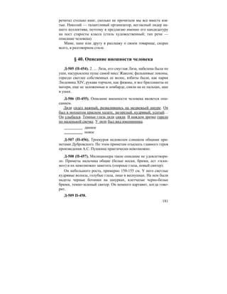 181
речитал столько книг, сколько не прочитали мы все вместе взя-
тые. Николай — талантливый организатор, негласный лидер на-
шего коллектива, поэтому я предлагаю именно его кандидатуру
на пост старосты класса (стиль художественный; тип речи —
описание человека).
Маме, папе или другу я расскажу о своем товарище, скорее
всего, в разговорном стиле.
§ 40. Описание внешности человека
Д-505 (П-454). 2. ... Лиза, его смуглая Лиза, набелена была по
уши, насурьмлена пуще самой мисс Жаксон; фальшивые локоны,
гораздо светлее собственных ее волос, взбиты были, как парик
Людовика XIV; рукава торчали, как фижмы, и все бриллианты ее
матери, еще не заложенные в ломбарде, сияли на ее пальцах, шее
и ушах.
Д-506 (П-455). Описание внешности человека является опи-
санием.
Дядя сидел важный, развалившись на медвежьей шкуре. Он
был в мохнатом красном халате, загорелый, кудрявый, усатый…
Он улыбался. Темные глаза дяди сияли. В каждом зрачке горело
по маленькой свечке. У дяди был вид именинника.
данное
новое
Д-507 (П-456). Троекуров недоволен слишком общими при-
метами Дубровского. По этим приметам отыскать главного героя
произведения А.С. Пушкина практически невозможно.
Д-508 (П-457). Милиционера такое описание не удовлетвори-
ло. Приметы мальчика общие (белые носки, брюки, ест «эски-
мо») и их невозможно заметить (озорные глаза, новый свитер).
Он небольшого роста, примерно 150-155 см. У него светлые
кудрявые волосы, голубые глаза, лицо в веснушках. На нем были
надеты черные ботинки на шнурках, клетчатые черно-белые
брюки, темно-зеленый свитер. Он немного картавит, когда гово-
рит.
Д-509 П-458.
 