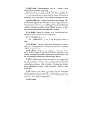 183
Д-512 (П-461). 1. Основная мысль теста № 1: Гриша — силь-
ный человек, настоящий спортсмен.
Основная мысль теста № 2: Петр Иванович — старый бо-
леющий человек, однако, не теряющий при этом своей важности.
2. Такое предложение в первый текст включить никак нельзя,
потому что в нем описывается телосложение человека, а не лицо.
Д-513 (П-462). Лицо и одежда Коли были перепачканы крас-
кой. Зеленый, красный, желтый и другие цвета изменили Колю до
неузнаваемости. Сквозь эту «палитру» на родителей смотрели два
больших синих глаза с загнутыми вверх ресницами. Коля широко
улыбался, обнажая сияющую белизну крупных зубов. На их фоне
лицо казалось разноцветным бесформенным пятном...
Д-514 (П-463). Связь, безусловно, есть. Она проявляется в
описании внешности, жестов и реплик героев.
«Говорящие» детали:
Рот до ушей! Глаза смеются!
... Соня... раскраснелась... у нее на лбу выступили капельки
пота.
Д-515 (П-464). Грустное, побелевшее, багровое, испуганное,
серьезное, сосредоточенное, обиженное, цветущее, сияющее,
хмурое, злое, виноватое.
Д-516 (П-465). Искрометные, открытые, лучистые, задум-
чивые, лукавые, озорные, правдивые, скорбные, смущенные, сча-
стливые, холодные, удивленные, изучающие, укоризненные, гнев-
ные, беспокойные, беззаботные, внимательные, добрые.
Д-517 (П-466). Как представляется, наиболее удачный первый
текст. Он выдержан в одном стиле — художественном. Что каса-
ется второго текста, то здесь смешаны художественный стиль
(первое предложение) и стиль, близкий к деловому (все предло-
жения, начиная со второго). Такое смешение в данном случае
неуместно.
П-468. Он был очень хорош в эту минуту. На нем была яркая
майка и зеленые военные штаны. В руках он держал лук, с туго
натянутой тетивой. Выражение лица было воинствующее: глаза
блестели, а щеки покрылись румянцем.
Д-519 (П-469).
 