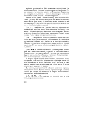 184
а) Сашу поздравляют с Днем рождения одноклассники. На
нем белая рубашка и черные, отглаженные в стрелку брюки. Са-
ша выглядит счастливым и немного возбужденным. Выражение
его лица радостное, в глазах — восторг. Саша широко улыбается
и постоянно кивает головой в знак благодарности.
б) Вера делает уроки. Она читает книгу, иногда что-то запи-
сывая в тетрадь. Ее лицо сосредоточено, взгляд бегает по стра-
ницам. Когда Вера читает, то перебирает между пальцами ручку
или карандаш. В такие моменты ее рот немного приоткрыт, и она
что-то тихо бормочет себе под нос.
Д-521 ( - ). На картине И.С. Тургенев предстает перед нами че-
ловеком уже пожилым, много повидавшим на своем веку. Его
взгляд суров и сосредоточен, выражение лица серьезное и беспри-
страстное. Большой лоб изборожден морщинами. Свисают седые
волосы. Густая борода подчеркивает овал лица.
Д-523 ( - ). Выражение лица мальчика не по-детски серьезно.
Во взгляде чувствуется некоторая озабоченность. Пухлые губы и
нос-картошка придает лицу наивность и непосредственность.
Широкие густые брови подчеркивают выразительность темных
карих глаз. Из-под шапки выбиваются пряди давно не стрижен-
ных волос.
Д-524 (П-472). У первого персонажа кудрявые волосы и длин-
ный нос, свидетельствующий, очевидно, о любознательности.
Помимо этого, у него выпуклый лоб — признак ума и интеллекта.
Судя по щегольским бакенбардам и очертаниям банта, можно ска-
зать, что этот персонаж — первый модник.
У второго героя гладкие темные волосы, зачесанные назад.
Нос прямой, губы поджаты. Морщины на лбу говорят о том, что
этот человек уже не молод. На первый взгляд персонаж не про-
изводит хорошего впечатления, кажется, что он зануда. В чертах
присутствует также что-то подлое.
И, наконец, последний герой обладает широкими скулами,
крючковатым носом. Волосы темные, торчащие вверх. Большие
глаза и рот говорят об открытости и доброте этого человека.
Внешний вид несколько простоват.
Д-525 (П-473). 1. Мне кажется, что писатель имел в виду
третьего рисованного героя.
 