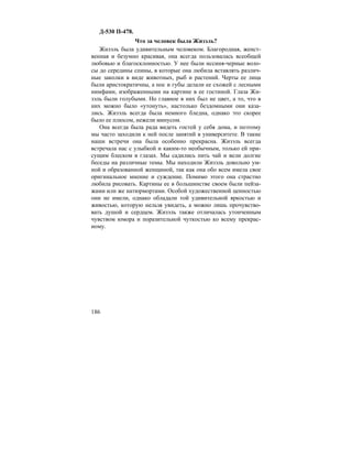 186
Д-530 П-478.
Что за человек была Жизэль?
Жизэль была удивительным человеком. Благородная, женст-
венная и безумно красивая, она всегда пользовалась всеобщей
любовью и благосклонностью. У нее были иссиня-черные воло-
сы до середины спины, в которые она любила вставлять различ-
ные заколки в виде животных, рыб и растений. Черты ее лица
были аристократичны, а нос и губы делали ее схожей с лесными
нимфами, изображенными на картине в ее гостиной. Глаза Жи-
зэль были голубыми. Но главное в них был не цвет, а то, что в
них можно было «утонуть», настолько бездомными они каза-
лись. Жизэль всегда была немного бледна, однако это скорее
было ее плюсом, нежели минусом.
Она всегда была рада видеть гостей у себя дома, и поэтому
мы часто заходили к ней после занятий в университете. В такие
наши встречи она была особенно прекрасна. Жизэль всегда
встречала нас с улыбкой и каким-то необычным, только ей при-
сущим блеском в глазах. Мы садились пить чай и вели долгие
беседы на различные темы. Мы находили Жизэль довольно ум-
ной и образованной женщиной, так как она обо всем имела свое
оригинальное мнение и суждение. Помимо этого она страстно
любила рисовать. Картины ее в большинстве своем были пейза-
жами или же натюрмортами. Особой художественной ценностью
они не имели, однако обладали той удивительной яркостью и
живостью, которую нельзя увидеть, а можно лишь прочувство-
вать душой и сердцем. Жизэль также отличалась утонченным
чувством юмора и поразительной чуткостью ко всему прекрас-
ному.
 