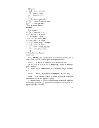189
Де´т-ский
д — [д’] — согл., зв., мягк.
е — [э´] — гласн., ударн.
т ц — согл., глух., тв.
с
к — [к’] — согл., глух., мягк.
и — [и] — гласн., безуд., заударн.
й — [j’] — согл., зв., мягк.
7 букв, 6 звуков, 2 слога
де[ц]кий
Плес-не-веть
п — [п] — согл., глух., тв.
л — [л’] — согл., зв., мягк.
е — [э] — гласн., ударн.
с — [с’] — согл., глух., мягк.
н — [н’] — согл., зв., мягк.
е — [иэ
] — гласн., безуд., заударн.
в — [в’] — согл., зв., мягк.
е — [и] — гласн., безуд., заударн.
т — [т’] — согл., глух., мягк.
ь — [-]
10 букв, 9 звуков, 3 слога
плесневеть
Д-533 (П-342). Дни еще теплы и по-осеннему ласковы, но по
ночам стоят холода, и земля гулко звенит под ногами.
Д-534 ( - ). 1. [Былъ св’иэ
тло´| но пъ-ас’эн’э´му ску´шнъ]
[Нъ б’иэ
скан’э´ч’нъм| нъ во´л’нъм прасто´р’э шум и дв’ижэ´н’j’э|
гро´хът и гром]
2. Скучно [шн] и бесконечном [ч’н]; конечно [шн] и конечная
[ч’н].
Д-535 ( - ). Холо[д’н’]е´е; те´сно; обле[х]чи´ть; [ч’иэ
с’т’и´цъ].
Д-536 ( - ). 1) Лишнее слов — «удачно», потому в этом слове
произносится [ч’н], а в других — [шн].
2) Лишнее слово — «тест», потому что в этом слове произно-
сится перед ударной [э] произносится твердый согласный, а в
других случаях – мягкий.
 