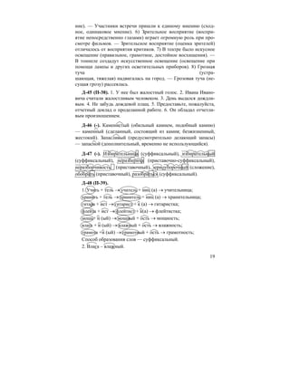 19
ние). — Участники встречи пришли к единому мнению (сход-
ное, одинаковое мнение). 6) Зрительное восприятие (воспри-
ятие непосредственно глазами) играет огромную роль при про-
смотре фильмов. — Зрительское восприятие (оценка зрителей)
отличалось от восприятия критиков. 7) В театре было искусное
освещение (правильное, грамотное, достойное восхищения). —
В тоннеле создадут искусственное освещение (освещение при
помощи лампы и других осветительных приборов). 8) Грозная
туча (устра-
шающая, тяжелая) надвигалась на город. — Грозовая туча (не-
сущая грозу) рассеялась.
Д-45 (П-38). 1. У нее был жалостный голос. 2. Ивана Ивано-
вича считали жалостливым человеком. 3. День выдался дождли-
вым. 4. Не забудь дождевой плащ. 5. Предоставьте, пожалуйста,
отчетный доклад о проделанной работе. 6. Он обладал отчетли-
вым произношением.
Д-46 (-). Каменистый (обильный камнем, подобный камню)
— каменный (сделанный, состоящий из камня; безжизненный,
жестокий). Запасливый (предусмотрительно делающий запасы)
— запасной (дополнительный, временно не использующийся).
Д-47 (-). Избирательница (суффиксальный), избирательный
(суффиксальный), неразбериха (приставочно-суффиксальный),
неразборчивость (приставочный), зерноуборочный (сложение),
обобрать (приставочный), разобраться (суффиксальный).
Д-48 (П-39).
1. Учить + тель → учитель + ниц (а) → учительница;
хранить + тель → хранитель + ниц (а) → хранительница;
гитара + ист → гитарист + к (а) → гитаристка;
флейта + ист → флейтист + к(а) → флейтистка;
мощь+ н (ый) → мощный + ость → мощность;
влага + н (ый) → влажный + ость → влажность;
грамота +н (ый) → грамотный + ость → грамотность;
Способ образования слов — суффиксальный.
2. Влага – влажный.
 