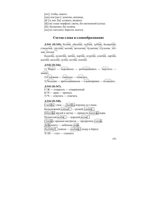 191
[шт]: чтобы, ништо.
[шн] или [шн ]: конечно, яичница.
[ж’] и доп. [ж]: уезжать, визжать.
[ж] (на стыке морфем): сжечь, без жизненной (силы).
[ш]: бусшумно, без шляпы.
[цъ] (в глаголах): борется, моется.
Состав слова и словообразование
Д-541 (П-345). Резчик, обидчик, чубчик, зубчик, болванчик,
стаканчик, грузчик, возчик, жетончик, чуланчик, стульчик, лет-
чик, ситчик.
Калачик, кузнечик, мячик, перчик, огурчик, ключик, ларчик,
кончик, пальчик, лучик, ситчик; пончик.
Д-542 (П-346).
1) Мороз — мороженое — размораживать — мерзлота —
замёрз.
2) Садовник — саженцы — осаждать.
3) Холодно — прохолаживаться — хладнокровно — охлаждать.
Д-543 (П-347).
Г//Ж — отвергать — отверженный
К//Ч — крик — кричать
Т//Ч — ответить — отвечать
Д-544 (П-348).
Слепить глаза — слепить игрушку из глины.
Белоснежный хло´пок — резкий хлопок .
Попугаю друзей в шутку — принести попугаю корм.
Пушистый котик — морской котик .
Стекло с крышки кастрюли — прозрачное стекло.
Дали книгу — небесные дали.
Подтянут поясок — подтянут лодку к берегу
Х//Ш — слух — слышать
 