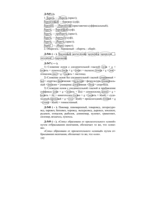 192
Д-545 (-).
1. Беречь — сберечь (прист);
бережливый — бережно (суф);
бережно — сбережение (приставочно-суффиксальный);
беречь — бережный (суф);
беречь — приберечь (прист);
беречь — беречься (суф);
беречь — уберечь (прист);
берёг — оберег (прист).
2. Оберегать – береженый – сберечь – сберёг.
Д-546 ( - ). Внезапный, впечатление, наградить, наперсток ,
питомник , сокровище.
Д-547 ( — ).
1) Сложение основ с соединительной гласной: луна + о +
ходить = луноход, пыль + о + сосет = пылесос, птица + е + лов =
птицелов, лист + о + падать = листопад.
2) Сложение основ без соединительной гласной: спортивный +
зал = спортзал, физическая + культура = физкультура, универсаль-
ный + магазин = универмаг, спортивная + база = спортбаза.
3) Сложение основ с соединительной гласной и прибавление
суффикса: сено + о + косить + к(а) = сенокосилка, канат + о +
ходить + ец = канатоходец, судно + о + ходить + н(ый) = судо-
ходный, прошлый + о + год + н(ий) = прошлогодний, тонкий + о
+ стена + н(ый) = тонкостенный.
Д-548 ( - ). Пивовар, пивоваренный, товаровед, литературо-
вед, паровоз, бензовоз, хоровод, экскурсовод, дырокол, землекоп,
рудокоп, птицелов, рыболов, длинномер, пулемет, гранатомет,
силомер, вездеход, луноход.
Д-549 ( - ). «Синь» образовано от прилагательного «синий»
путем отбрасывания окончания, обозначает то же, что «сине-
ва».
«Сонь» образовано от прилагательного «сонный» путем от-
брасывания окончания, обозначает то же, что «сон».
 
