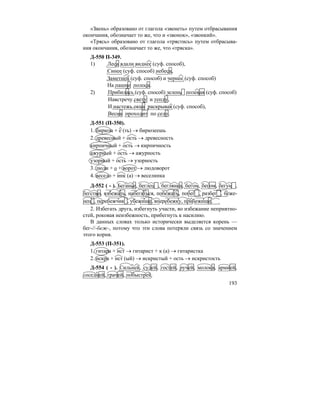 193
«Звень» образовано от глагола «звенеть» путем отбрасывания
окончания, обозначает то же, что и «звонок», «звонкий».
«Трясь» образовано от глагола «трястись» путем отбрасыва-
ния окончания, обозначает то же, что «тряска».
Д-550 П-349.
1) Леса вдали виднее (суф. способ),
Синее (суф. способ) небеса,
Заметней (суф. способ) и чернее (суф. способ)
На пашне полоса.
2) Прибилась (суф. способ) зелень полевая (суф. способ)
Навстречу свету и теплу,
И настежь окна раскрывая (суф. способ),
Весна проходит по селу.
Д-551 (П-350).
1. бирюза + е (ть) → бирюзеешь
2. древесный + ость → древесность
кирпичный + ость → кирпичность
ажурный + ость → ажурность
узорный + ость → узорность
3. люди + о + ворот → людоворот
4. весело + инк (а) → веселинка
Д-552 ( - ). Беганье, беглец , беглянка, бегом, бегом, бегун ,
бегство, взбежать, набегаться, побежать, побег , разбег , беже-
нец , перебежчик , убежище, вперебежку, прибежище.
2. Избегать друга, избегнуть участи, во избежание неприятно-
стей, роковая неизбежность, прибегнуть к насилию.
В данных словах только исторически выделяется корень —
бег-//-беж-, потому что эти слова потеряли связь со значением
этого корня.
Д-553 (П-351).
1. гитара + ист → гитарист + к (а) → гитаристка
2. искра + ист (ый) → искристый + ость → искристость
Д-554 ( - ). Сильней, судей, гостей, ручей, молока, армией,
соседней, грачей, побыстрей.
 