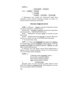 194
Д-555 (-).
темноватый — темновато
Тьма — темный — темнота
темница
темнить — затемнить — затемнение.
2. Кромешная тьма, темный лес, темноватый экран, было
темновато, полная темнота, башенная темница, он темнит, за-
темните жалюзи, небольшое затемнение.
Лексика и фразеология
Д-556 ( - ). Жалюзи — шторы из жестких поперечных пласти-
нок. Вася, пожалуйста, затемни жалюзи.
Композитор — музыкант, создатель музыкальных произведе-
ний. Дунаевский — знаменитый композитор.
Дюны — прибрежные песчаные холмы. За дюнами они раз-
били лагерь.
Жокей — профессиональный наездник на скачках. Мы поста-
вили на эту лошадь, потому что ее седлает опытный жокей.
3. Это однозначные слова.
Д-557 ( - ). 1) Над седой равниной моря ветер тучи собирает.
2) А волны моря с печальным ревом о камень бились. 3) Вот ох-
ватывает ветер стаи волн объятьем крепким и бросает их с раз-
маху в дикой злобе на утесы.
С помощью этих слов автору удается более выразительно и
образно описать явления природы, потому что на многозначно-
сти слов построен прием метафоры.
Д-558 ( - ).
О красном вечере задумалась дорога,
Кусты рябин туманней глубины.
Изба-старуха челюстью порога
Жует пахучий мякиш тишины.
3. Летний вечер.
Догорает закат, на город спускается сумрак. Кругом стано-
вится тихо. Природа готовится ко сну. Лишь изредка из сада до-
носится вечерний стрекот кузнечиков.
 