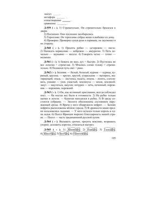 195
эпитет .
метафора .
олицетворение .
сравнение .
Д-559 ( - ). 1) Стремительно. Он стремительно бросился к
двери.
2) Поспешно. Они поспешно засобирались.
3) Торопливо. Он торопливо собрал вещи и выбежал из дому.
4) Проворно. Проворно сунув руки в карманы, он засеменил в
их сторону.
Д-560 ( - ). 1) Просить робко — осторожно — нагло.
2) Написать неряшливо — небрежно — аккуратно. 3) Петь пе-
чально — заунывно — весело. 4) Говорить четко — точно —
несвязно.
Д-561 ( - ). 1) Бежать во весь дух = быстро. 2) Пустилась во
все лопатки = стремглав. 3) Мчались сломя голову = стреми-
тельно. 4) Поднялся чуть свет = рано.
Д-562 ( - ). Белевик — белый, белесый; курник — курица, ку-
риный; крутень — крутит, крутой; утиральник — вытирать, вы-
тирающий; опадь — листопад, падать; лепень – лепить, слепли-
вать, ушкаян — уши, ушастый; землянуха — земля, земляной;
закут — закутаться, закуток; печурки — печь, печенный; порож-
ник — порожняк, порожний.
Д-563 ( - ). 1) Он, как истинный христианин, всегда соблюдал
пост. — На постах все были в готовности. 2) На рубке только
щепки и летели. — Капитан находился в рубке. 3) В среду со-
стоится собрание. — Экологи обеспокоены состоянием окру-
жающей среды. 4) Врачи у него обнаружили нефрит. — Залежи
нефрита расположены вблизи города. 5) В древности наши пред-
ки пользовались ладьями. — У него остался только король и од-
на ладья. 6) Посол Франции выразил благодарность нашей стра-
не. — Посол — часть традиционной русской кухни.
Д-564 ( - ). Вызывать срочно, просить вежливо, возражать
упорно, доложить коротко, отказаться наотрез.
Д-565 ( - ). 1) Запомнить. 2) Плакать. 3) Голодать.
4) Замолчать. 5) Болтать. 6) Уничтожить.
 