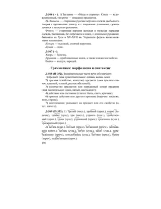 196
Д-566 ( - ). 1) Заглавие — «Мода в старину». Стиль — худо-
жественный, тип речи — описание предметов.
2) Опашень — старинная русская верхняя одежда свободного
покроя с пуговицами донизу и с широкими длинными, сужаю-
щимися к запястьям рукавами.
Ферязь — старинная верхняя женская и мужская парадная
одежда, распашная, без перехвата в поясе, с длинными рукавами;
бытовала на Руси в XV-XVII вв. Украшали ферязь всевозмож-
ными нашивками.
Козырь — высокий, стоячий воротник.
Кушак — пояс.
Д-567 ( - ).
Хворь — болезнь.
Дружина — приближенные князя, а также княжеское войско.
Волхв — колдун, чародей.
Грамматика: морфология и синтаксис
Д-568 (П-352). Знаменательные части речи обозначают:
1) предмет (имя существительное: собака, волна, дом);
2) признак (свойство, качество) предмета (имя прилагатель-
ное: красный, плохой, респектабельный);
3) количество предметов или порядковый номер предмета
(имя числительное: один, пятый, шестьдесят);
4) действие или состояние (глагол: быть, ехать, кричать);
6) признак действия или другого признака (наречие: настежь,
вниз, справа);
7) местоимение указывает на предмет или его свойство (я,
тот, ничего).
Д-569 (П-353). 1) Третий (числ.), тройной (прил.), втрое (на-
речие), тройка (сущ.), три (числ.), утроить (глаг.), тройствен-
ный (прил.), трояк (сущ.), утроивший (прич.), троечница (сущ.),
троекратный (прил.)
2) Бегать (глаг.), беглый (прил.), бегающий (прич.), забежав-
ший (прич.), беглец (сущ.), бегун (сущ.), забег (сущ.), пере-
бежавшие (прич.), конькобежец (сущ.), беговая (прил.), бегом
(нареч), подбегающие (прич.).
 