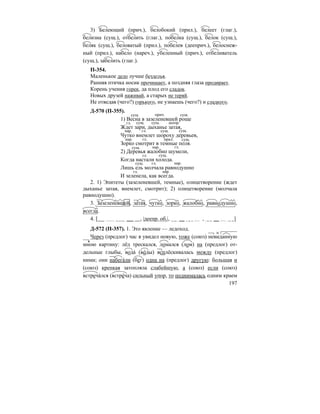 197
3) Белеющий (прич.), белобокий (прил.), белеет (глаг.),
белизна (сущ.), отбелить (глаг.), побелка (сущ.), белок (сущ.),
беляк (сущ.), беловатый (прил.), побелев (дееприч.), белоснеж-
ный (прил.), набело (нареч.), убеленный (прич.), отбеливатель
(сущ.), забелить (глаг.).
П-354.
Маленькое дело лучше безделья.
Ранняя птичка носик прочищает, а поздняя глаза продирает.
Корень учения горек, да плод его сладок.
Новых друзей наживай, а старых не теряй.
Не отведав (чего?) горького, не узнаешь (чего?) и сладкого.
Д-570 (П-355).
1) Весна в зазеленевшей роще
Ждет зари, дыханье затая,
Чутко внемлет шороху деревьев,
Зорко смотрит в темные поля.
2) Деревья жалобно шумели,
Когда настали холода.
Лишь ель молчала равнодушно
И зеленела, как всегда.
2. 1) Эпитеты (зазеленевшей, темные), олицетворение (ждет
дыханье затая, внемлет, смотрит); 2) олицетворение (молчала
равнодушно).
3. Зазеленевшей, затая, чутко, зорко, жалобно, равнодушно,
всегда.
4. [ , |деепр. об.|, , ]
Д-572 (П-357). 1. Это явление — ледоход.
Через (предлог) час я увидел новую, тоже (союз) невиданную
мною картину: лёд трескался, ломался (лом) на (предлог) от-
дельные глыбы, вода´ (во´ды) всплёскивалась между (предлог)
ними; они набега´ли (бег) одна на (предлог) другую: большая и
(союз) крепкая затопляла слабейшую, а (союз) если (союз)
встреча´лся (встре´ча) сильный упор, то поднималась одним краем
сущ. прич. сущ.
гл. сущ. сущ. деепр.
нар. гл. сущ. сущ.
нар. гл. прил. сущ.
сущ. нар. гл.
гл. сущ.
сущ. гл. нар.
гл. нар.
 