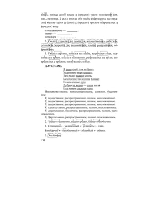 198
вверх, иногда долго плыла в (предлог) таком положении (пр.
пад., разновид. 2 скл.); иногда обе глыбы разрушались на (пред-
лог) мелкие куски и (союз) с (предлог) треском погружались в
(предлог) воду.
олицетворение — .
эпитет — .
метафора — .
3. Увидел , трескал ся, ломал ся, всплескивалась, набегали,
затопляла, встречал ся, поднималась, плыла, разрушались, по-
гружались.
5. Увидел картину, ломался на глыбы, встречался упор, под-
нималась краем, плыла в положении, разрушались на куски, по-
гружались с треском, погружались в воду.
Д-573 (П-358).
Я знаю край; там на брега
Уединенно море плещет;
Там редко падают снега,
Безоблачно там солнце блещет
На опаленные луга;
Дубрав не видно — степь нагая
Над морем стелется одна.
Повествовательное, невосклицательное, сложное, бессоюз-
ное:
1) двусоставное, распространенное, полное, неосложненное.
2) двусоставное, распространенное, полное, неосложненное.
3) двусоставное, распространенное, полное, неосложненное.
4) односоставное, распространенное, полное, неосложненное.
5) двусоставное, безличное, распространенное, полное, неос-
ложненное.
6) Двусоставное, распространенное, полное, неосложненное.
2. Плещет уединенно, падают редко, блещет безоблачно.
4. Уединенно ← уединенный ← уединить ← один.
Безобдачно ← безоблачный ← облачный ← облако.
5. Опаленные
нар.
 