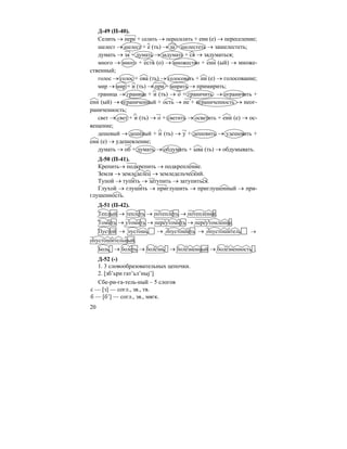 20
Д-49 (П-40).
Селить → пере + селить → пересилить + ени (е) → переселение;
шелест → шелест + е (ть) → за + шелестеть → зашелестеть;
думать → за + думать → задумать + ся → задуматься;
много → много + еств (о) → множество + енн (ый) → множе-
ственный;
голос → голос + ова (ть) → голосовать + ни (е) → голосование;
мир → мир + и (ть) → при + мирить → примирить;
граница → граница + и (ть) → о + граничить → ограничить +
енн (ый) → ограниченный + ость → не + ограниченность → неог-
раниченность;
свет → свет + и (ть) → о + светить → осветить + ени (е) → ос-
вещение;
дешевый → дешёвый + и (ть) → у + дешевить → удешевить +
ени (е) → удешевление;
думать → об + думать → обдумать + ыва (ть) → обдумывать.
Д-50 (П-41).
Крепить→ подкрепить → подкрепление.
Земля → земледелец → земледельческий.
Тупой → тупить → затупить → затупиться.
Глухой → глушить → приглушить → приглушенный → при-
глушенность.
Д-51 (П-42).
Теплый → теплеть → потеплеть → потепление.
Томить → утомить → переутомить → переутомление.
Пустой → пустошь → опустошить → опустошитель →
опустошительный.
Боль → болеть → болезнь → болезненный → болезненность .
Д-52 (-)
1. 3 словообразовательных цепочки.
2. [зб’ьри гат’ьл’ныj’]
Сбе-ри-га-тель-ный – 5 слогов
с — [з] — согл., зв., тв.
б — [б’] — согл., зв., мягк.
 