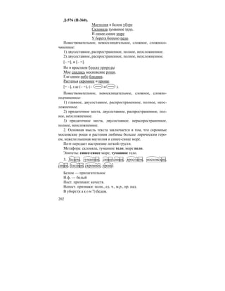 202
Д-576 (П-360).
Магнолия в белом уборе
Склоняла туманное тело,
И синее-синее море
У берега бешено пело.
Повествовательное, невосклицательное, сложное, сложносо-
чиненное:
1) двусоставное, распространенное, полное, неосложненное.
2) двусоставное, распространенное, полное, неосложненное.
[– =], и [– =].
Но в яростном блеске природы
Мне снились московские рощи,
Где синее небо бледнее,
Растенья скромнее и проще.
[= –], где (– =), (– и ).
Повествовательное, невосклицательное, сложное, сложно-
подчиненное:
1) главное, двусоставное, распространенное, полное, неос-
ложненное.
2) придаточное места, двусоставное, распространенное, пол-
ное, неосложненное.
3) придаточное места, двусоставное, нераспространенное,
полное, неосложненное.
2. Основная мысль текста заключается в том, что скромные
московские рощи и растения любимы больше лирическим геро-
ем, нежели пышная магнолия и синее-синее море.
Поэт передает настроение легкой грусти.
Метафора: склоняла, туманное тело; море пело.
Эпитеты: синее-синее море; туманное тело.
3. Белом, туманное, синее-синее, яростном, московские,
синее, бледнее, скромнее, проще.
Белом — прилагательное
Н.ф. — белый
Пост. признаки: качеств.
Непост. признаки: полн., ед. ч., м.р., пр. пад.
В уборе (к а к о м ?) белом.
 