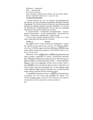 206
Написана — причастие.
Н.ф. — написанный.
От глагола написать.
Пост. признаки: страдательное, невозв., сов. вид, прош. время.
Непост. признаки: краткое, ед. ч., ж.р., им. пад.
Которая была написана.
3. Редкая скрипка поет так, как скрипки, |изготовленные бо-
лее трехсот лет назад великим итальянским мастером Антонио
Страдивари|. Получались скрипки-близнецы, |как две капли воды
похожие на скрипки великого мастера|. Наверное, он слышал,
как прекрасным, завораживающим голосом |еще не сделанная|
скрипка поет музыку Баха, Вивальди, Генделя.
4. Удивительный = необычный, неподражаемый = неповто-
римый, бесконечный = долгий, неожиданный = внезапный, бес-
ценные = уникальные, прекрасный = удивительный.
в тексте много кратких прилагательных, потому что в тексте
дается характеристика предметов и явлений.
Д-578 ( - ). В ночи.
Высокой (какой?) стеной вздымались боярышник и шипов-
ник. [Ветки их так переплелись (плеть)], (что каза´лось (ка´жет-
ся)), (будто огненные цветы шиповника и белые, |пахнущие мин-
далем| цветы боярышника каким-то чудом распустились на од-
ном и том же кусте).
Шиповник стоял, |повернýвшись (повéрнутый) большими цве-
тами к солнцу|, совершенно (от прилаг. совершенный) празднич-
ный, покрытый множеством острых бутонов. Цветение его сов-
пада´ло (совпа´сть) с самыми короткими ночами — нашими русскими,
немного (=чуть-чуть) северными ночами, (когда соловьи гремят в
росе напролет), (когда зеленоватая заря не уходит с горизонта), и (в
самую глухую пору ночи так светло), (что на небе хорошо видны
горные верши´ны (верх) облаков). Кое-где на их снеговой крутизне
можно заметить розовый отблеск солнечного света.
И серебряный рейсовый самолет, |идущий на большой высо-
те| сверкает над этой ночью, как медленно (олт прилаг. мед-
ленный) летящая звезда, потому что на той высоте, (где пролега-
ет (пролечь) его путь), уже светит солнце (запомн.)).
прич. об.
нар.
прич. об.
 