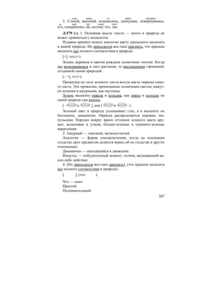 207
3. Стеной, высокий, вздымались, пахнущие, повернувшись,
его, совершенно, на, потому что, так.
Д-579 (-). 1. Основная мысль текста — ничто в природе не
может сравниться с малахитом.
Издавна принято искать аналогии цвету уральского малахита
в живой природе. Но приходится все-таки признать, что краскам
малахита нет полного соответствия в природе.
[=], что (=).
Зелень деревьев и цветов рождена солнечным теплом. Когда
мы всматриваемся в лист растения, то восхищаемся гармонией,
созданной самой природой.
[– =], то (=).
Прожилки по силе зеленого листа всегда мягче окраски само-
го листа. Эти прожилки, пронизанные солнечным светом, кажут-
ся легкими и ажурными, как паутинка.
Зелень малахита тяжела и холодна, как тяжел и холоден по
своей природе сам камень.
[– и ], как ( и –).
Зеленый цвет в природе успокаивает глаз, а в малахите он
беспокоен, динамичен. Окраска распределяется неровно, им-
пульсами. Нередко вокруг ярких оттенков зеленого цвета кру-
жат, вспыхивая и угасая, бледно-зеленые и синевато-зеленые
вкрапления.
2. Ажурный — сквозной, мелкосетчатый.
Аналогия — форма умозаключения, когда на основании
сходства двух предметов делается вывод об их сходстве в других
отношениях.
Динамичен — находящийся в движении.
Импульс — побудительный момент, толчок, вызывающий ка-
кое-либо действие.
4. [Но приходится все-таки признать], (что краскам малахита
нет полного соответствия в природе).
[ ], (что ).
Что — союз
Простой
Подчинительный
сущ. прил. гл. прич. дееприч.
м. нар. пр. союз част.
 