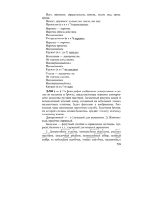 209
Пост. признаки: страдательное, невозв., несов. вид, прош.
время.
Непост. признаки: полное, мн. число, им. пад.
Прожилки (к а к и е ?) пронизанные.
Неровно — наречие.
Наречие образа действия.
Неизменяемое
Распределяется (к а к ?) неровно.
Нередко — наречие.
Наречие времени.
Неизменяемое
Кружат (к о г д а ?) нередко.
Вспыхивая — деепричастие.
От глагола вспыхивать.
Несовершенный вид.
Неизменяемое
Кружат (к а к ?) вспыхивая.
Угасая — деепричастие.
От глагола угасать.
Неизменяемое
Несовершенный вид.
Кружат (к а к ?) угасая.
Д-580 ( — ). На фотографии изображено декоративное изде-
лие из малахита и бронзы, представляющее вершину камнерез-
ного искусства русских мастеров. Загадочный рисунок камня и
великолепный зеленый ковер, созданный из небольших тонких
малахитовых плиточек, будит фантазию и воображение. Рос-
кошная чаша напоминает цветочную клумбу. Золоченая бронза,
из которой сделаны ножки-балясины, придает теплоту зеленому
холодному камню.
Декоративный — 1) Служащий для украшения. 2) Живопис-
ный, красочно-нарядный.
Балясина — фигурный столбик в ограждении лестницы, тер-
расы, балкона и т.д., служащий для опоры и украшения.
2. Декоративное изделие, камнерезного искусства, русских
мастеров, загадочный рисунок, великолепный ковер, зеленый
ковер, из небольших плиточек, тонких плиточек, малахитовых
 