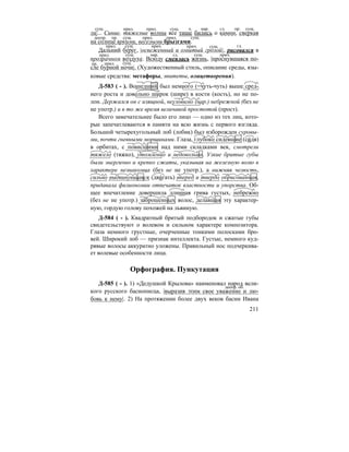 211
ла|... Синие, тяжелые волны все тише бились о камни, сверкая
на солнце яркими, веселыми брызгами.
Дальний берег, |освеженный и омытый грозой|, рисовался в
прозрачном воздухе. Всюду смеялась жизнь, |проснувшаяся по-
сле бурной ночи|. (Художественный стиль, описание среды, язы-
ковые средства: метафоры, эпитеты, олицетворения).
Д-583 ( - ). Вошедший был немного (=чуть-чуть) выше сред-
него роста и довольно широк (шире) в кости (кость), но не по-
лон. Держался он с изящной, неуловимо (нар.) небрежной (без не
не употр.) и в то же время величавой простотой (прост).
Всего замечательнее было его лицо — одно из тех лиц, кото-
рые запечатлеваются в памяти на всю жизнь с первого взгляда.
Большой четырехугольный лоб (лобик) был изборожден суровы-
ми, почти гневными морщинами. Глаза, глубоко сидевшие (си´дя)
в орбитах, с повисшими над ними складками век, смотрели
тяжело (тяжко), утомленно и недовольно. Узкие бритые губы
были энергично и крепко сжаты, указывая на железную волю в
характере незнакомца (без не не употр.), а нижняя челюсть,
сильно выдвинувшаяся (дви´гать) вперед и твердо обрисованная,
придавала физиономии отпечаток властности и упорства. Об-
щее впечатление довершила длинная грива густых, небрежно
(без не не употр.) заброшенных волос, делавшая эту характер-
ную, гордую голову похожей на львиную.
Д-584 ( - ). Квадратный бритый подбородок и сжатые губы
свидетельствуют о волевом и сильном характере композитора.
Глаза немного грустные, очерченные тонкими полосками бро-
вей. Широкий лоб — признак интеллекта. Густые, немного куд-
рявые волосы аккуратно уложены. Правильный нос подчеркива-
ет волевые особенности лица.
Орфография. Пункутация
Д-585 ( - ). 1) «Дедушкой Крылова» наименовал народ вели-
кого русского баснописца, |выразив этим свое уважение и лю-
бовь к нему|. 2) На протяжении более двух веков басни Ивана
сущ. прил. прил. сущ. ч. нар. гл. пр. сущ.
деепр. пр. сущ. прил. прил. сущ.
прил. сущ. прич. прич. сущ. гл.
прил. сущ. нар. гл. сущ. прич.
пр. прил. сущ.
деепр. об.
 