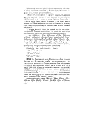 212
Андреевича Крылова пользуются горячим признанием все новых
и новых поколений читателей. 3) «Книгой мудрости самого на-
рода» назвал Гоголь крыловские басни...
4) Басни Крылова выросли из народных истоков, из мудрости
русских пословиц и поговорок с их острым и метким юмором.
5) «Народный поэт, — писал по поводу Крылова Белинский, —
...всегда опирается на прочное основание — на натуру своего
народа...» 6) |На веками накопленную| мудрость народа, на могу-
чую стихию народного творчества опирался и великий русский
баснописец.
7) Крылов является одним из первых русских писателей,
|получивших мировую известность|. Его басни еще при жизни
писателя были переведены на основные европейские языки.
2. а) Наименова´л (и´мя), баснопи´сца (ба´сня), уваже´ние
(ува´жить), веко´в (ве´к), погово´рок (го´вор), писа´л (пи´шет), основа´-
ние (осно´ва), могу´чую (мочь), писа´телей (пи´шет), мирову´ю (мир),
основны´ е (осно´ва), известность (весть), европе´йский (Евро´па);
б) выразив (выражение, выразительный), горячим (горячо,
горяч). юмор (юмористический), народ (народный);
в) выросли — растущий, опирался — оперся.
5. 2) [ и ]
4) [ и ]
6) [ и ]
П-361. Это был тяжелый рейд. Шли ночами. Люди черпали
бортами воду. Но расстаться хотя бы с частью драгоценного гру-
за — оружия и припасов — было невозможно. Каждый понимал
— впереди бои. Партизаны шли по пояс в ледяной воде. Ноги
вязли в иле, соль разъедала тело. И все-таки отряд, |не останав-
ливаясь ни на час|, шел и шел дальше и дальше, |углубляясь в
потаенную чащобу|. И только с рассветом, когда солнце съедало
туман над зарослями, отряд останавливался и, |тщательно мас-
кируя лодки стеблями камыша|, замирал.
Проверяемые орфограммы: тяже´лый (тя´жко), ноча´ми (ночь),
борта´ми (борт), бои´ (бой), ледяно´й (лёд), воде´ (во´ды), остана´вли-
прич. об.
прич. об.
деепр. об.
деепр. об.
деепр. об.
 