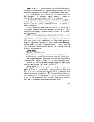 215
Д-591 (П-367). 1. С местоимениями (за исключением отрица-
тельных, употребленных без предлога) отрицание не пишется
раздельно, например: не я, не себе, не всякий, не в нашем доме.
2. В отрицательных местоимениях под ударением пишется не,
без ударения — ни, например: некого спросить — никого не
спрашивай; нечему удивляться — ничему не удивляйся.
3. В отрицательных местоимениях частицы не и ни, превра-
щаясь в приставки, пишутся слитно при отсутствии предлога и
раздельно при его наличии, например: никого — ни у кого; не-
чему — ни к чему.
4. Сочетания не кто иной; не кто другой; не что другое, как и
др. Имеют значение противопоставления, поэтому в них упот-
ребляются частица не, например: приказ подписал не кто иной,
как сам директор.
5. Местоименные сочетания никто иной и ничто иное не свя-
заны с противопоставлением и, как правило, употребляются в
предложении, где имеется отрицание, например: никто иной не
мог этого сделать. Реже встречаются эти сочетания в предложе-
ниях без отрицания, причем носят присоединительный характер:
вопрос может разрешить только специалист, и никто иной. В
этих сочетаниях употребляется частица ни, которая пишется
слитно с местоимением.
Д-592 (П-368).
Частица ни употребляется:
С отрицанием не: ни разу не видел, ни один не согласился
С отрицанием нет: нет ни минуты, нет ни души, нет ни рубля
При подразумеваемом отрицании (неполное предложение): В
доме ни души. На небе ни тучки. Здесь ни одного лишнего слова.
Частица НЕ употребляется во все остальных случаях, когда
передается отрицание (см. упр № 296, 366, 367).
Д-593 (П-369). I. 1) Жизнь пройти — не (отрицание) поле пе-
рейти. 2) Счастье с несчастьем (=горе), что ведро с ненастьем
(без не не употр.), живут переменчиво. 3) Не (отрицание) имя
красит человека, а человек имя. 4) Не (отрицание) спеши языком,
торопись делом. 5) Не (отрицание) тот хорош, кто лицом пригож,
а тот, кто для дела пригож. 6) Что июль с августом не (отрица-
ние) сварят, того не (отрицание) зажарит и сентябрь.
сущ. сущ.
 