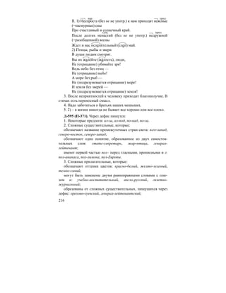 216
II. 1) Неспроста (без не не употр.) к нам приходят неясные
(=пасмурные) сны
Про счастливый и солнечный край.
После долгих ненастий (без не не употр.) недружной
(=разобщенной) весны
Ждет и нас ослепи´тельный (слеп) май.
2) Птицы, рыбы и звери
В души людям смотрят.
Вы их жале´йте (жа´лость), люди,
Не (отрицание) убивайте зря!
Ведь небо без птиц —
Не (отрицание) небо!
А море без рыб —
Не (подразумевается отрицание) море!
И земля без зверей —
Не (подразумевается отрицание) земля!
3. После неприятностей к человеку приходит благополучие. В
стихах есть переносный смысл.
4. Надо заботиться о братьях наших мешьших.
5. 2) – в жизни никогда не бывает все хорошо или все плохо.
Д-595 (П-371). Через дефис пишутся:
1. Некоторые предлоги: из-за, из-под, по-над, по-за.
2. Сложные существительные, которые:
обозначают название промежуточных стран света: юго-запад,
северо-восток, северо-запад;
обозначают одно понятие, образованное из двух самостоя-
тельных слов: статс-секретарь, жар-птица, генерал-
лейтенант;
имеют первой частью пол– перед гласными, прописными и л:
пол-ананаса, пол-лимона, пол-Европы.
3. Сложные прилагательные, которые:
обозначают оттенки цветов: красно-белый, желто-зеленый,
темно-синий;
могут быть заменены двумя равноправными словами с сою-
зом и: учебно-воспитательный, англо-русский, газетно-
журнальный;
образованы от сложных существительных, пишущихся через
дефис: орехово-зуевский, генерал-лейтенантский;
нар. прил.
сущ. прил.
 