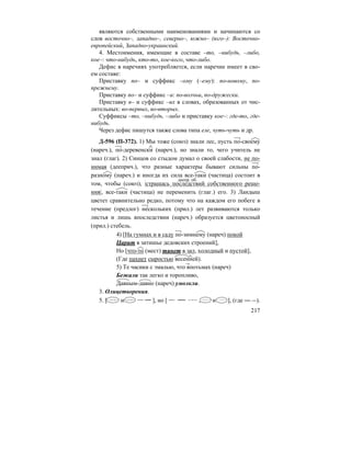 217
являются собственными наименованиями и начинаются со
слов восточно–, западно–, северно–, южно– (юго–): Восточно-
европейский, Западно-украинский.
4. Местоимения, имеющие в составе –то, –нибудь, –либо,
кое–: что-нибудь, кто-то, кое-кого, что-либо.
Дефис в наречиях употребляется, если наречие имеет в сво-
ем составе:
Приставку по– и суффикс –ому (–ему): по-новому, по-
прежнему.
Приставку по– и суффикс –и: по-волчьи, по-дружески.
Приставку в– и суффикс –их в словах, образованных от чис-
лительных: во-первых, во-вторых.
Суффиксы –то, –нибудь, –либо и приставку кое–: где-то, где-
нибудь.
Через дефис пишутся также слова типа еле, чуть-чуть и др.
Д-596 (П-372). 1) Мы тоже (союз) знали лес, пусть по-своему
(нареч.), по-деревенски (нареч.), но знали то, чего учитель не
знал (глаг). 2) Синцов со стыдом думал о своей слабости, не по-
нимая (дееприч.), что разные характеры бывают сильны по-
разному (нареч.) и иногда их сила все-таки (частица) состоит в
том, чтобы (союз), |страшась последствий собственного реше-
ния|, все-таки (частица) не переменить (глаг.) его. 3) Ландыш
цветет сравнительно редко, потому что на каждом его побеге в
течение (предлог) нескольких (прил.) лет развиваются только
листья и лишь впоследствии (нареч.) образуется цветоносный
(прил.) стебель.
4) [На гумнах и в саду по-зимнему (нареч) покой
Царит в затишье дедовских строений],
Но [что-то (мест) тянет в зал, холодный и пустой],
(Где пахнет сыростью весенней).
5) Те часики с эмалью, что впотьмах (нареч)
Бежали так легко и торопливо,
Давным-давно (нареч) умолкли.
3. Олицетворения.
5. [ и ], но [ , и ], (где ).
деепр. об.
 