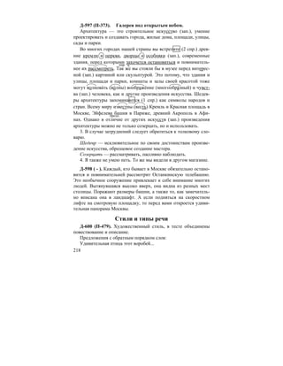218
Д-597 (П-373). Галерея под открытым небом.
Архитектура — это строительное искусство (зап.), умение
проектировать и создавать города, жилые дома, площади, улицы,
сады и парки.
Во многих городах нашей страны вы встретите (2 спр.) древ-
ние кремли и церкви, дворцы и особняки (зап.), современные
здания, перед которыми захочется остановиться и повниматель-
нее их рассмотреть. Так же вы стояли бы в музее перед интерес-
ной (зап.) картиной или скульптурой. Это потому, что здания и
улицы, площади и парки, комнаты и залы своей красотой тоже
могут волнова´ть (во´лны) воображе´ние (многообра´зный) и чувст-
ва (зап.) человека, как и другие произведения искусства. Шедев-
ры архитектуры запоминаются (1 спр.) как символы народов и
стран. Всему миру известны (весть) Кремль и Красная площадь в
Москве, Эйфелева башня в Париже, древний Акрополь в Афи-
нах. Однако в отличие от других искусств (зап.) произведения
архитектуры можно не только созерцать, но и использовать.
3. В случае затруднений следует обратиться к толковому сло-
варю.
Шедевр — исклюяительное по своим достоинствам произве-
дение искусства, образцовое создание мастера.
Созерцать — рассматривать, пассивно наблюдать.
4. Я также не умею петь. То же мы видели в другом магазине.
Д-598 ( - ). Каждый, кто бывает в Москве обязательно остано-
вится и повнимательней рассмотрит Останкинскую телебашню.
Это необычное сооружение привлекает к себе внимание многих
людей. Вытянувшаяся высоко вверх, она видна из разных мест
столицы. Поражают размеры башни, а также то, как замечатель-
но вписана она в ландшафт. А если подняться на скоростном
лифте на смотровую площадку, то перед вами откроется удиви-
тельная панорама Москвы.
Стили и типы речи
Д-600 (П-479). Художественный стиль, в тесте объединены
повествование и описание.
Предложения с обратным порядком слов:
Удивительная птица этот воробей...
нар. ч.
предл.
 