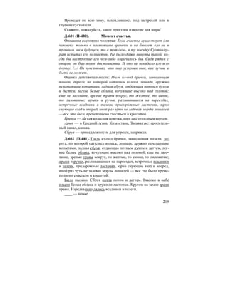 219
Проведет он всю зиму, нахохлившись под застрехой или в
глубине густой ели...
Скажите, пожалуйста, какое приятное известие для мира!
Д-601 (П-480). Момент счастья.
Описание состояния человека: Если счастье существует для
человека только в настоящем времени и не бывает его ни в
прошлом, ни в будущем, то в тот день, в ту поездку Султанму-
рат испытал его полностью. Не было даже минуты такой, ко-
гда бы настроение его чем-либо омрачилось бы. Сидя рядом с
отцом, он был полон достоинства. И оно не покидало его всю
дорогу. /.../ Он чувствовал, что мир устроен так, как лучше и
быть не может.
Оценка действительности: Пыль из-под брички, зависающая
позади, дорога, по которой катились колеса, лошади, дружно
печатающие копытами, ладная сбруя, отдающая потным духом
и дегтем, легкие белые облака, кочующие высоко над головой;
еще не засохшие, зрелые травы вокруг, то желтые, то синие,
то лиловатые; арыки и ручьи, разливавшиеся на переездах,
встречные всадники и телеги, придорожные ласточки, юрко
снующие взад и вперед, иной раз чуть не задевая морды лошадей
— все это было преисполнено счастьем и красотой.
Бричка — лёгкая колесная повозка, иногда с откидным верхом.
Арык — в Средней Азии, Казахстане, Закавказье: ороситель-
ный канал, канава.
Сбруя — принадлежности для упряжи, запряжки.
Д-602 (П-481). Пыль из-под брички, зависающая позади, до-
рога, по которой катились колеса, лошади, дружно печатающие
копытами, ладная сбруя, отдающая потным духом и дегтем, лег-
кие белые облака, кочующие высоко над головой; еще не засо-
хшие, зрелые травы вокруг, то желтые, то синие, то лиловатые;
арыки и ручьи, разливавшиеся на переездах, встречные всадники
и телеги, придорожные ласточки, юрко снующие взад и вперед,
иной раз чуть не задевая морды лошадей — все это было преис-
полнено счастьем и красотой.
Было пыльно. Сбруя пахла потом и дегтем. Высоко в небе
плыли белые облака и кружили ласточки. Кругом на земле зрели
травы. Изредка попадались всадники и телеги.
— новое
 