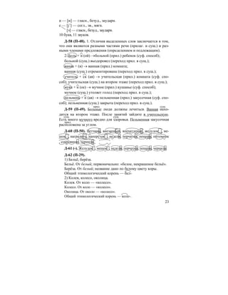 23
и — [и] — гласн., безуд., заударн.
е — [j’] — согл., зв., мягк.
[э] — гласн., безуд., заударн.
10 букв, 11 звуков.
Д-58 (П-48). 1. Отличия выделенных слов заключается в том,
что они являются разными частями речи (прилаг. и сущ.) и раз-
ными членами предложения (определением и подлежащим).
2. Боль + н (ой) →больной (прил.) ребенок (суф. способ);
больной (сущ.) выздоровел (переход прил. в сущ.);
ванна + (я) → ванная (прил.) комната;
ванная (сущ.) отремонтирована (переход прил. в сущ.);
учитель + ск (ая) → учительская (прил.) комната (суф. спо-
соб); учительская (сущ.) на втором этаже (переход прил. в сущ.);
мука + н (ое) → мучное (прил.) кушанье (суф. способ);
мучное (сущ.) утоляет голод (переход прил. в сущ.);
пельмень + н (ая) → пельменная (прил.) закусочная (суф. спо-
соб); пельменная (сущ.) закрыта (переход прил. в сущ.).
Д-59 (П-49). Больные люди должны лечиться. Ванная нахо-
дится на втором этаже. После занятий зайдите в учительскую.
Есть много мучного вредно для здоровья. Пельменная закусочная
расположена за углом.
Д-60 (П-50). Ветчина, внезапный, впечатление, желудок , ме-
шок , наградить, наперсток , неделя, перчатка, пещера, питомник
, сокровище, чернила.
Д-61 (-). Желудок , мешок , неделя, перчатка, пещера, чернила.
Д-62 (П-29).
1) Бельё, берёза.
Бельё. От белый; первоначально: «белое, некрашеное бельё».
Берёза. От белый; название дано по белому цвету коры.
Общий этимологический корень — бел-
2) Колея, колесо, околица.
Колея. От коло — «колесо».
Колесо. От коло — «колесо».
Околица. От около — «колесо».
Общий этимологический корень — коло-.
прил. сущ.
сущ. сущ.
прил.
 