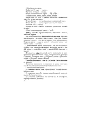 24
3) Напёрсток, перчатки.
Напёрсток. От перст — «палец».
Перчатки. От перст — «палец».
Общий этимологический корень — пер- (перст-).
4) Впечатление, печаль, печать, печка, пещера.
Впечатление. От печь — «жечь»; буквально: «выжженный
знак». Ср: печать, впечатать.
Печать. От печь — «жечь»; буквально: «выжженный знак».
Печаль. От печь — «жечь»; буквально: «то, что жжет».
Печка. От печь — «жечь».
Пещера. От печь — «жечь»; буквально: «углубление, похожее
на печь».
Общий этимологический корень — печь-.
Д-64 (-). Способы образования слов, связанные с исполь-
зованием морфем.
При образовании слов приставочным способом приставка
присоединяется к исходному, уже готовому слову. При этом но-
вое слово относится к той же части речи, что и исходное слово.
Например: удача — неудача; плохой — неплохой; читать — до-
читать; весело — невесело.
Суффиксальный способ заключается в том, что к основе ис-
ходного слова прибавляется суффикс. Например: земля — зем-
ляк; лебедь — лебединый; какой — какой-нибудь; быстрый —
быстро.
Приставочно-суффиксальный способ заключается в одно-
временном присоединении к основе исходного слова приставки
и суффикса. Например: ехать — разъехаться; закон — узаконить;
второй — во-вторых; тайна — втайне.
Способы образования слов, не связанные с использовани-
ем морфем.
Сложение заключается в соединении в одном слове двух
слов. В результате сложения образуются сложные слова.
Сложные слова образуются:
а) сложением целых слов: диван-кровать, телефон-автомат,
фабрика-кухня.
б) сложением основ без соединительной гласной: спортпло-
щадка, сбербанк, зарплата.
в) с помощью соединительных гласных О и Е: новостройка,
морозоустойчивый, кубометр.
 