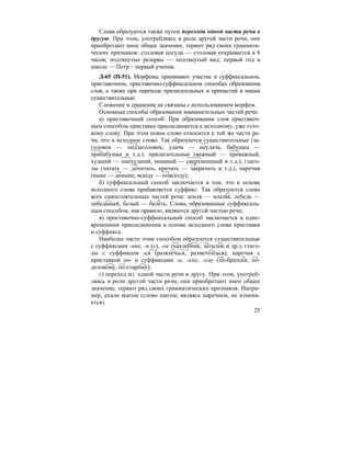 25
Слова образуются также путем перехода одной части речи в
другую. При этом, употребляясь в роли другой части речи, они
приобретают иное общее значение, теряют ряд своих граммати-
ческих признаков: столовая посуда — столовая открывается в 8
часов; подтянутые резервы — подтянутый вид; первый год в
школе — Петр – первый ученик.
Д-65 (П-51). Морфемы принимают участие в суффиксальном,
приставочном, приставочно-суффиксальном способах образования
слов, а также при переходе прилагательных и причастий в имена
существительные.
Сложение и сращение не связаны с использованием морфем.
Основные способы образования знаменательных частей речи:
а) приставочный способ. При образовании слов приставоч-
ным способом приставка присоединяется к исходному, уже гото-
вому слову. При этом новое слово относится к той же части ре-
чи, что и исходное слово. Так образуются существительные (за-
головок — подзаголовок, удача — неудача, бабушка —
прабабушка и т.д.), прилагательные (важный — преважный,
худший — наихудший, мощный — сверхмощный и т.д.), глаго-
лы (читать — дочитать, кричать — закричать и т.д.), наречия
(ныне — доныне, всюду — повсюду);
б) суффиксальный способ заключается в том, что к основе
исходного слова прибавляется суффикс. Так образуются слова
всех самостоятельных частей речи: земля — земляк, лебедь —
лебединый, белый — белеть. Слова, образованные суффиксаль-
ным способом, как правило, являются другой частью речи;
в) приставочно-суффиксальный способ заключается в одно-
временном присоединении к основе исходного слова приставки
и суффикса.
Наиболее часто этим способом образуются существительные
с суффиксами -ник, -и (е), -ок (нахлебник, затылок и др.), глаго-
лы с суффиксом -ся (развлечься, размечтаться), наречия с
приставкой по- и суффиксами -и, -ому, -ему (по-братски, по-
деловому, по-старому);
г) переход из одной части речи в другу. При этом, употреб-
ляясь в роли другой части речи, они приобретают иное общее
значение, теряют ряд своих грамматических признаков. Напри-
мер, ехали шагом (слово шагом, являясь наречием, не изменя-
ется).
 