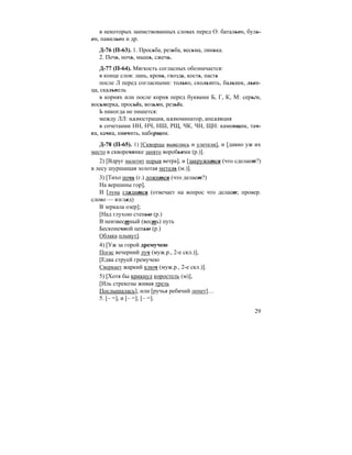 29
в некоторых заимствованных словах перед О: батальон, буль-
он, павильон и др.
Д-76 (П-63). 1. Просьба, резьба, весьма, линька.
2. Печь, ночь, мышь, сжечь.
Д-77 (П-64). Мягкость согласных обозначается:
в конце слов: лань, кровь, гвоздь, кость, пасть
после Л перед согласными: только, скользить, бальзам, льви-
ца, скальпель
в корнях или после корня перед буквами Б, Г, К, М: серьги,
восьмерка, просьба, возьми, резьба.
Ь никогда не пишется:
между ЛЛ: иллюстрация, иллюминатор, апелляция
в сочетании НН, НЧ, НШ, РЩ, ЧК, ЧН, ЩН: каменщик, тач-
ка, качка, нянчить, наборщик.
Д-78 (П-65). 1) [Скворцы вывелись и улетели], и [давно уж их
место в скворечнике занято воробьями (р.)].
2) [Вдруг налетит порыв ветра], и [закружится (что сделает?)
в лесу шуршащая золотая метель (м.)].
3) [Тихо ночь (г.) ложится (что делает?)
На вершины гор],
И [луна глядится (отвечает на вопрос что делает; провер.
слово — взгляд)
В зеркала озер];
[Над глухою степью (р.)
В неизвестный (весть) путь
Бесконечной цепью (р.)
Облака плывут].
4) [Уж за горой дремучею
Погас вечерний луч (муж.р., 2-е скл.)],
[Едва струей гремучею
Сверкает жаркий ключ (муж.р., 2-е скл.)].
5) [Хотя бы крикнул коростель (м)],
[Иль стрекозы живая трель
Послышалась], или [ручья ребячий лепет]…
5. [– =], и [– =]; [– =].
 