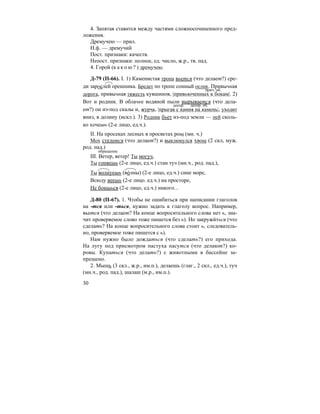 30
4. Запятая ставится между частями сложносочиненного пред-
ложения.
Дремучею — прил.
Н.ф. — дремучий
Пост. признаки: качеств.
Непост. признаки: полное, ед. число, ж.р., тв. пад.
4. Горой (к а к о ю ? ) дремучею.
Д-79 (П-66). I. 1) Каменистая тропа вьется (что делает?) сре-
ди зарослей орешника. Бредет по тропе сонный ослик. Привычная
дорога, привычная тяжесть кувшинов, |привьюченных к бокам|. 2)
Вот и родник. В облачке водяной пыли вырывается (что дела-
ет?) он из-под скалы и, журча, |прыгая с камня на камень|, уходит
вниз, в долину (искл.). 3) Родник бьет из-под земли — пей сколь-
ко хочешь (2-е лицо, ед.ч.).
II. На просеках лесных в просветах рощ (мн. ч.)
Мох стелется (что делает?) и выклюнулся хвощ (2 скл, муж.
род. пад.)
III. Ветер, ветер! Ты могуч,
Ты гоняешь (2-е лицо, ед.ч.) стаи туч (мн.ч., род. пад.),
Ты волнуешь (во´лны) (2-е лицо, ед.ч.) сине море,
Всюду веешь (2-е лицо. ед.ч.) на просторе,
Не боишься (2-е лицо, ед.ч.) никого...
Д-80 (П-67). 1. Чтобы не ошибиться при написании глаголов
на -тся или -ться, нужно задать к глаголу вопрос. Например,
вьется (что делает? На конце вопросительного слова нет ь, зна-
чит проверяемое слово тоже пишется без ь). Но закружи´ться (что
сделать? На конце вопросительного слова стоит ь, следователь-
но, проверяемое тоже пишется с ь).
Нам нужно было дождаться (что сделать?) его прихода.
На лугу под присмотром пастуха пасутся (что делают?) ко-
ровы. Купаться (что делать?) с животными в бассейне за-
прещено.
2. Мышь (3 скл., ж.р., им.п.), делаешь (глаг., 2 скл., ед.ч.), туч
(мн.ч., род. пад.), шалаш (м.р., им.п.).
прич. об.
деепр. деепр. об.
обращение
 