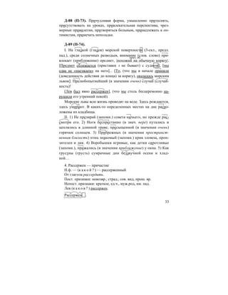 33
Д-88 (П-73). Причудливая форма, умышленно притеснять,
присутствовать на уроках, привлекательная перспектива, чрез-
мерные привилегии, притворяться больным, принадлежать к оп-
тимистам, примечать неполадки.
Д-89 (П-74).
I. На гладкой (гладок) морской поверхности (3-скл., предл.
пад.), среди солнечных разводьев, внимание (слов. слово) при-
влекает (приближение) предмет, |похожий на обычную корягу|.
[Предмет сближается (приставки з не бывает) с судном], [мы
едва не «наезжаем» на него]... [То, (что мы в начале приняли
(доведенность действия до конца) за корягу), оказалось морским
львом]. Прелюбопытнейший (в значении очень) случай (случай-
ность)!
[Лев был явно рассержен], (что мы столь бесцеремонно на-
рушили его утренний покой).
Морские львы всю жизнь проводят на воде. Здесь рождаются,
здесь умирают. В каких-то определенных местах на дне распо-
ложены их кладбища.
II. 1) Не презирай (запомн.) совета ничьего, но прежде рас-
смотри его. 2) Ноги беспрестанно (в знач. пере) путались и
цеплялись в длинной траве, пресыщенной (в значении очень)
горячим солнцем. 3) Прибрежных (в значении пространст-
венная близость) птиц знакомый (запомн.) крик зловещ, прон-
зителен и дик. 4) Воробышки игривые, как детки сиротливые
(запомн.), прижались (в значении приближение) у окна. 5) Как
грустны (грусть) сумрачные дни беззвучной осени и хлад-
ной…
4. Рассержен — причастие
Н.ф. — (к а к о й ? ) — рассерженный
От глагола рассердить.
Пост. признаки: невозвр., страд., сов. вид, прош. вр.
Непост. признаки: краткое, ед.ч., муж.род, им. пад.
Лев (к а к о в ? ) рассержен.
Рассержен .
прич. об.
 