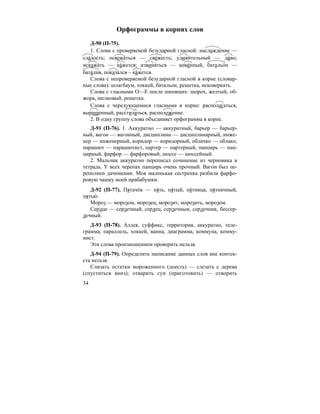 34
Орфограммы в корнях слов
Д-90 (П-75).
1. Слова с проверяемой безударной гласной: наслажде´ние —
сла´дость; освежа´ться — све´жесть; удиви´тельный — ди´во;
искажа´ть — ка´жется; извиня´ться — неви´нный, батальо´н —
бата´лия, показа´лся – ка´жется.
Слова с непроверяемой безударной гласной в корне (словар-
ные слова): шлагбаум, хоккей, батальон, решетка, исковеркать.
Слова с гласными О—Е после шипящих: шорох, желтый, об-
жора, шелковый, решетка.
Слова с чередующимися гласными в корне: располагаться,
выращенный, расстилаться, расположение.
2. В одну группу слова объединяет орфограмма в корне.
Д-91 (П-76). 1. Аккуратно — аккуратный, барьер — барьер-
ный, вагон — вагонный, дисциплина — дисциплинарный, инже-
нер — инженерный, коридор — коридорный, облачко — облако,
парашют — парашютист, партер — партерный, панцирь — пан-
цирный, фарфор — фарфоровый, шоссе — шоссейный.
2. Мальчик аккуратно переписал сочинение из черновика в
тетрадь. У всех черепах панцирь очень прочный. Вагон был пе-
реполнен дачниками. Моя маленькая сестренка разбила фарфо-
ровую чашку моей прабабушки.
Д-92 (П-77). Пятачо´к — пя´ть, пя´тый, пя´тница, пя´тничный,
пятью´ .
Мороз — морозом, морозец, морозит, морозить, морозом.
Сердце — сердечный, сердец, сердечным, сердечник, бессер-
дечный.
Д-93 (П-78). Аллея, суффикс, территория, аккуратно, теле-
грамма, параллель, хоккей, ванна, диаграмма, коммуна, комму-
нист.
Эти слова произношением проверить нельзя.
Д-94 (П-79). Определить написание данных слов вне контек-
ста нельзя.
Слизать остатки мороженного (доесть) — слезать с дерева
(спуститься вниз); отварить суп (приготовить) — отворить
 