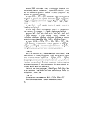 36
корень равн- пишется в словах со значением «равный, оди-
наковый» (сравнить, поравняться); корень ровн- пишется в сло-
вах со значением «ровный, прямой, гладкий» (заровнять, ро-
весник), исключение: равнина;
в корне раст- – рос- — ращ- пишется а перед сочетанием ст
и буквой щ, в остальных случаях пишется о (расти, наращение,
заросли, поросль), исключения: отрасль, Ростов, росток, Рости-
слав;
в корне скак- – скоч- перед к пишется а, перед ч пишется о
(скакать, подскочить);
в корне твар- – твор- под ударением пишется та гласная, кото-
рая слышится, без ударения — о (тва´рь — тво´рчество, твори´ть);
в корнях бер- – бир-, дер- – дир-, мер- – мир-, пер- – пир-, тер-
– тир- пишется и, если дольше следует суффикс -а-
(собирать, задирать, замирать, запирать, стирать), в против-
ном случае пишется е (беру, деру, умереть, запереть, стереть);
в корнях блест- – блист-, жег- – жиг-, стел- – стил-, чет-
– чит- пишется и, если дальше следует суффикс -а- (блистать,
сжигать, расстилать), в противном случае пишется е (блестеть,
постелить, вычесть), исключения: сочетать, сочетание.
Д-96 (-).
а) После шипящих под ударением в корне пишется е (ё), хотя
произносится о, если в родственных словах или в другой форме
того же слова пишется ё (жёлтый — желте´ть, шёлк — ше´лка).
Следует различать написание существительных ожог, поджог и
глаголов ожег, поджег. В словах иноязычного происхождения
возможно написание О после шипящих в безударном слоге, на-
пример: жокей, жонглер, шоссе и др.
б) После ц в корне пишется и (цивилизация, цирк, циркуль),
за исключением слов цыган, цыпленок, на цыпочках, цыц и од-
нокоренных с ними слов.
Д-97 (-).
Проверяемая гласная в корне: вода´ — во´ды; леса´ — ле´с.
Непроверяемая гласная в корне: привилегия, лимон.
 