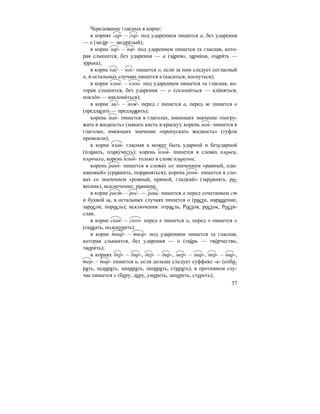 37
Чередование гласных в корне:
в корнях гар- – гор- под ударением пишется а, без ударения
— о (зага´р — загоре´лый);
в корне зар- – зор- под ударением пишется та гласная, кото-
рая слышится, без ударения — а (за´рево, зарни´ца, озаря´ть —
зо´рька);
в корне кас- – кос- пишется о, если за ним следует согласный
н, в остальных случаях пишется а (касаться, коснуться);
в корне клан- – клон- под ударением пишется та гласная, ко-
торая слышится, без ударения — о (склони´ться — кла´няться,
покло´н — наклони´ться);
в корне лаг- – лож- перед г пишется а, перед ж пишется о
(предлагать — предложить);
корень мак- пишется в глаголах, имеющих значение «погру-
жать в жидкость» (макать кисть в краску); корень мок- пишется в
глаголах, имеющих значение «пропускать жидкость» (туфли
промокли);
в корне плав- гласная а может быть ударной и безударной
(пла´вать, плаву´честь); корень плов- пишется в словах пловец,
пловчиха, корень плыв- только в слове плывуны;
корень равн- пишется в словах со значением «равный, оди-
наковый» (сравнить, поравняться); корень ровн- пишется в сло-
вах со значением «ровный, прямой, гладкий» (заровнять, ро-
весник), исключение: равнина;
в корне раст- – рос- — ращ- пишется а перед сочетанием ст
и буквой щ, в остальных случаях пишется о (расти, наращение,
заросли, поросль), исключения: отрасль, Ростов, росток, Рости-
слав;
в корне скак- – скоч- перед к пишется а, перед ч пишется о
(скакать, подскочить);
в корне твар- – твор- под ударением пишется та гласная,
которая слышится, без ударения — о (тва´рь — тво´рчество,
твори´ть);
в корнях бер- – бир-, дер- – дир-, мер- – мир-, пер- – пир-,
тер- – тир- пишется и, если дольше следует суффикс -а- (соби-
рать, задирать, замирать, запирать, стирать), в противном слу-
чае пишется е (беру, деру, умереть, запереть, стереть);
 