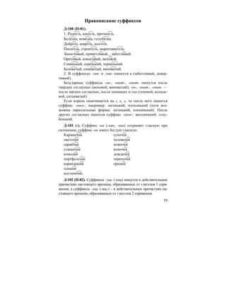 39
Правописание суффиксов
Д-100 (П-81).
1. Радость, юность, прочность.
Белизна, новизна, голубизна.
Доброта, широта, долгота.
Писатель, строитель, мореплаватель.
Заносчивый, приветливый, , заботливый.
Ореховый, кокосовый, меховой.
Синенький, серенький, черненький.
Беловатый, синеватый, виноватый.
2. В суффиксах -лив- и -чив- пишется и (заботливый, довер-
чивый).
Безударные суффиксы -ов-, -оват-, -овит- пишутся после
твердых согласных (меховой, виноватый); -ев-, -еват-, -евит- —
после мягких согласных, после шипящих и «ц» (теневой, кольце-
вой, ситцеватый).
Если корень оканчивается на г, к, х, то после него пишется
суффикс -оньк-, например: легонький, плохонький (хотя воз-
можны параллельные формы: легенький, плохенький). После
других согласных пишется суффикс -еньк-: веселенький, голу-
бенький.
Д-101 (-). Суффикс -ик (-ник, -чик) сохраняет гласную при
склонении, суффикс -ек имеет беглую гласную.
Карманчик сучочек
цветочек человечек
сарайчик ножичек
стаканчик комочек
комодик дождичек
портфельчик черепочек
карандашик орешек
плащик
костюмчик.
Д-102 (П-82). Суффиксы –ущ- (-ющ) пишутся в действительных
причастиях настоящего времени, образованных от глаголов 1 спря-
жения, а суффиксы –ащ- (-ящ-) – в действительных причастиях на-
стоящего времени, образованных от глаголов 2 спряжения.
 