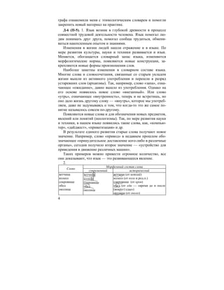 4
графа ознакомили меня с этимологическим словарем и помогли
закрепить новый материал на практике.
Д-6 (П-5). 1. Язык возник в глубокой древности в процессе
совместной трудовой деятельности человека. Язык помогал лю-
дям понимать друг друга, помогал сообща трудиться, обмени-
ваться накопленным опытом и знаниями.
Изменения в жизни людей нашли отражение и в языке. По
мере развития культуры, науки и техники развивается и язык.
Меняется, обогащается словарный запас языка, изменяются
морфологические нормы, появляются новые конструкции, за-
крепляются новые формы произношения слов.
Наиболее заметны изменения в словарном составе языка.
Многие слова и словосочетания, связанные со старым укладом
жизни вышли из активного употребления и перешли в разряд
устаревших слов (архаизмы). Так, например, слово «запа», озна-
чающее «ожидание», давно вышло из употребления. Однако на
его основе появилось новое слово «внезапный». Или слово
«утрь», означающее «внутренность», теперь и не встретишь, но
оно дало жизнь другому слову — «внутрь», которое мы употреб-
ляем, даже не задумываясь о том, что когда-то это же самое по-
нятие называлось совсем по-другому.
Появляются новые слова и для обозначения новых предметов,
явлений или понятий (неологизмы). Так, по мере развития науки
и техники, в нашем языке появились такие слова, как, «компью-
тер», «дайджест», «приватизация» и др.
В результате единого развития старые слова получают новое
значение. Например, слово «привод» в недавнем прошлом обо-
значающее «принудительное доставление кого-либо в различные
органы», сегодня получило второе значение — «устройство для
приведения в движение различных машин».
Таких примеров можно привести огромное количество, все
они доказывают, что язык — это развивающееся явление.
2.
Морфемный состав слова
Слово
современный исторический
ветчина
колесо
сокровище
обед
околица
ветчина
колесо
сокровище
обед
околица
ветчина (от ветхий)
колесо (от коло в род.п.)
сокровище (от кров)
обед (от еда — «время до и после
(вокруг) еды»)
околица (от около)
 