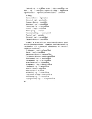 40
Сидеть (1 спр.) — сидящий; пилить (2 спр.) — пилящий; дер-
жать (2 спр.) — держащий; бороться (1 спр.) — борющийся;
строить (2 спр.) — строящий; слышать (2 спр.) — слышащий.
Д-103 (-).
Бороться (1 спр.) — борющийся
Строить (2 спр.) — строящийся
Слышать (2 спр.) — слышащий
Морозить (2 спр.) — морозящий
Грохотать (1 спр.) — грохочущий
Дышать (2 спр.) — дышащий
Клеить (2 спр.) — клеящий
Ненавидеть (2 спр.) — ненавидящий
Ранить (2 спр.) — ранящий
Дремать (1 спр.) — дремлющий
Сверкать (1 спр.) — сверкающий
Д-104 (-). 1. В страдательных причастиях настоящего време-
ни, образованных о глаголов 1 спряжения, пишется суффикс -ем-
(читаемый) и -им- у причастий, образованных от глаголов 2
спряжения (слышимый).
2. Обвиняют (1 спр.) — обвиняемый
Значат (2 спр.) — значимый
Уменьшают (1 спр.) — уменьшаемый
Организуют (1 спр.) — организовываемый
Выполняют (1 спр.) — выполняемый
Растворяют (1 спр.) — растворяемый
Угрожают (1 спр.) — угрожаемый
Воображают (1 спр.) —воображаемый
Склоняют (1 спр.) — склоняемый
Зависят (2 спр.) — зависимый
Видят (2 спр.) — видимый
Колеблют (1 спр.) — колеблемый
Определяют (1 спр.) — определяемый
Изменяют (1 спр.) — изменяемый
Подчеркивают (1 спр.) — подчеркиваемый
 