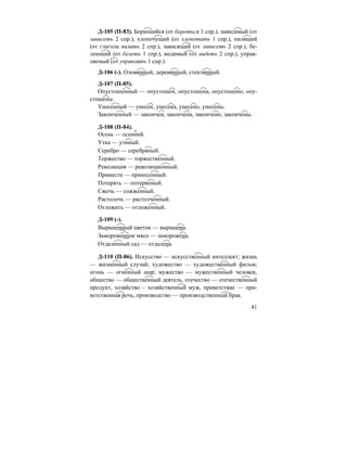 41
Д-105 (П-83). Борющийся (от бороться 1 спр.), зависимый (от
зависеть 2 спр.), хлопочущий (от хлопотать 1 спр.), пилящий
(от глагола пилить 2 спр.), зависящий (от зависеть 2 спр.), бе-
леющий (от белеть 1 спр.), видимый (от видеть 2 спр.), управ-
ляемый (от управлять 1 спр.).
Д-106 (-). Оловянный, деревянный, стеклянный.
Д-107 (П-85).
Опустошенный — опустошен, опустошена, опустошено, опу-
стошены.
Унесенный — унесен, унесена, унесено, унесены.
Законченный — закончен, закончена, закончено, закончены.
Д-108 (П-84).
Осень — осенний.
Утка — утиный.
Серебро — серебряный.
Торжество — торжественный.
Революция — революционный.
Принести — принесенный.
Потерять — потерянный.
Сжечь — сожженный.
Растолочь — растолченный.
Отложить — отложенный.
Д-109 (-).
Выращенный цветок — выращена.
Замороженное мясо — заморожена.
Отдаленный сад — отдалена.
Д-110 (П-86). Искусство — искусственный интеллект; жизнь
— жизненный случай; художество — художественный фильм;
огонь — огненный шар; мужество — мужественный человек,
общество — общественный деятель, отечество — отечественный
продукт, хозяйство – хозяйственный муж, приветствие — при-
ветственная речь, производство — производственный брак.
 