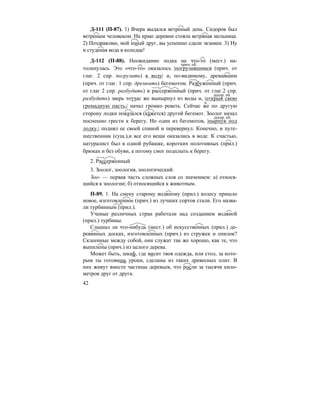 42
Д-111 (П-87). 1) Вчера выдался ветреный день. Сидоров был
ветреным человеком. На краю деревни стояла ветряная мельница.
2) Поздравляю, мой юный друг, вы успешно сдали экзамен. 3) Ну
и студеная вода в колодце!
Д-112 (П-88). Неожиданно лодка на что-то (мест.) на-
толкнулась. Это «что-то» оказалось |погрузившимся (прич. от
глаг. 2 спр. погрузить) в воду| и, по-видимому, дремавшим
(прич. от глаг. 1 спр. дремеать) бегемотом. Разбуженный (прич.
от глаг 2 спр. разбудить) и рассерженный (прич. от глаг.2 спр.
разбудить) зверь тотчас же вынырнул из воды и, |открыв свою
громадную пасть,| начал громко реветь. Сейчас же по другую
сторону лодки показа´лся (ка´жется) другой бегемот. Зоолог начал
поспешно грести к берегу. Но один из бегемотов, |нырнув под
лодку,| поднял ее своей спиной и перевернул. Конечно, и путе-
шественник (сущ.),и все его вещи оказались в воде. К счастью,
натуралист был в одной рубашке, коротких полотняных (прил.)
брюках и без обуви, а потому смог подплыть к берегу.
2. Рассерженный
3. Зоолог, зоология, зоологический.
Зоо- — первая часть сложных слов со значением: а) относя-
щийся к зоологии; б) относящийся к животным.
П-89. 1. На смену старому водяному (прил.) колесу пришло
новое, изготовленное (прич.) из лучших сортов стали. Его назва-
ли турбинным (прил.).
Ученые различных стран работали над созданием водяной
(прил.) турбины.
Слышал ли что-нибудь (мест.) об искусственных (прил.) де-
ревянных досках, изготовленных (прич.) из стружек и опилок?
Склеенные между собой, они служат так же хорошо, как те, что
выпилены (прич.) из целого дерева.
Может быть, шкаф, где висит твоя одежда, или стол, за кото-
рым ты готовишь уроки, сделаны из таких древесных плит. В
них живут вместе частицы деревьев, что росли за тысячи кило-
метров друг от друга.
прич. об.
деепр. об.
ч.
деепр. об.
 