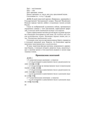 44
Ней — местоимение
Н.ф. — она
Пост признаки: личное
Непост признаки: ед. число, жен. род, предложный падеж.
Скользящая (п о ч е м у ? ) по ней.
Д-114. В своей известной картине «Керженец», хранящейся в
Государственной Третьяковской галерее, Николай Михайлович
Ромадин передал чувство любви к отдаленным глухим уголкам
России.
Глядя на изображенный художником пейзаж, проникаешься
ощущением слияния с этой девственной, первозданной приро-
дой, и невольно тебя охватывает восторг и восхищение.
Сквозь перепутанные веточки кустов видна студеная вода ре-
ки и бесшумно скользящая по ней лодка. По голубому небу плы-
вут волнообразные облака. Некоторые деревья стоят уже го-
лые. Чувствуется приближение осени.
Сплошная стена леса на противоположном берегу отражается
в холодной свинцовой воде. Кажется, это безмолвное царство
наполнено таинственностью и загадочностью.
И лишь энергичная фигура мужчины, вооруженного деревян-
ным багром, с помощью которого движется лодка, свидетельст-
вует о наличии жизни в этом сказочном водяном и лесном мире
тишины и покоя.
Правописание окончаний
Д-115. I.
1.У существительных окончание –и пишется:
— в 1-ом склонении в единственном числе в родительном па-
деже: юноши, земли;
— в 1-ом склонении во множественном числе в винительном
падеже: семьи, лекции;
— в 3-ем склонении в единственном числе в родительном па-
деже: лошади, площади;
— в 3-ем склонении в единственном числе в дательном паде-
же: ночи, печи.
2. У существительных окончание –е пишется:
— в 1-ом склонении в единственном числе в дательном паде-
же: маме, игрушке;
 