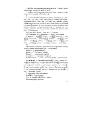 45
— во 2-ом склонении в единственном числе в среднем роде в
предложном падеже: (о) деле, (о) селе;
— во 2-ом склонении в единственном числе в среднем роде в
винительном падеже: собрание, поле.
II.
1. Глаголы 1 спряжения имеют личные окончания –у (–ю), -
ешь, –ет, –ем, –ете, –ут (–ют); глаголы второго спряжения –
окончания –у (–ю), –ишь, –ит, –им, –ите, –ат (–ят). Ко второму
спряжению относятся глаголы на -ить (кроме брить, зиждиться,
стелить), 7 глаголов на –еть (вертеть, видеть, зависеть, нена-
видеть, обидеть, смотреть, терпеть) и 4 глагола на –ать
(гнать, держать, дышать, слышать), остальные глаголы отно-
сятся к 1 спряжению.
(мы) вид(?)м — видеть (2 спр., искл.) — видим.
(мы) показыва(?)м — показывать (1 спр.) — показываем.
2. Вертеть — вертишь, видеть — видишь, зависеть — зави-
сишь, ненавидеть — ненавидишь, обидеть — обидишь, смот-
реть — смотришь, терпеть — терпишь, гнать — гонишь, дер-
жать — держишь, дышать — дышишь, слышать — слышишь.
III.
1.Написание окончаний прилагательных и причастий опреде-
ляется одним и тем же правилом, т.е. по вопросу.
К а к и м ? — красным (прил.)
К а к о м у ? — зеленому (прил.)
К а к о е ? — завершенное (прич.)
О к а к о м ? — окрашенном (прич.)
2. Исключение: к а к о й ? — красный; какой? — завершенный.
Д-116 (П-90). 1) На каждом человеке (2-е скл., предл. пад.)
лежит (1 спр.) отблеск истории. Одних он опаляет (1 спр.) жар-
ким и грозным светом, на других едва заметен, чуть теплится
(2 спр.), но он существует (1 спр.) на всех. История полыхает
(1 спр.), как громадный костер, и каждый из нас бросает (1
спр.) в него свой хворост.
2) Школьный дом одноэтажный
Улыбается (1 спр.) окном.
Грач по нивам бродит (2 спр.) важно,
Словно сельский агроном.
 